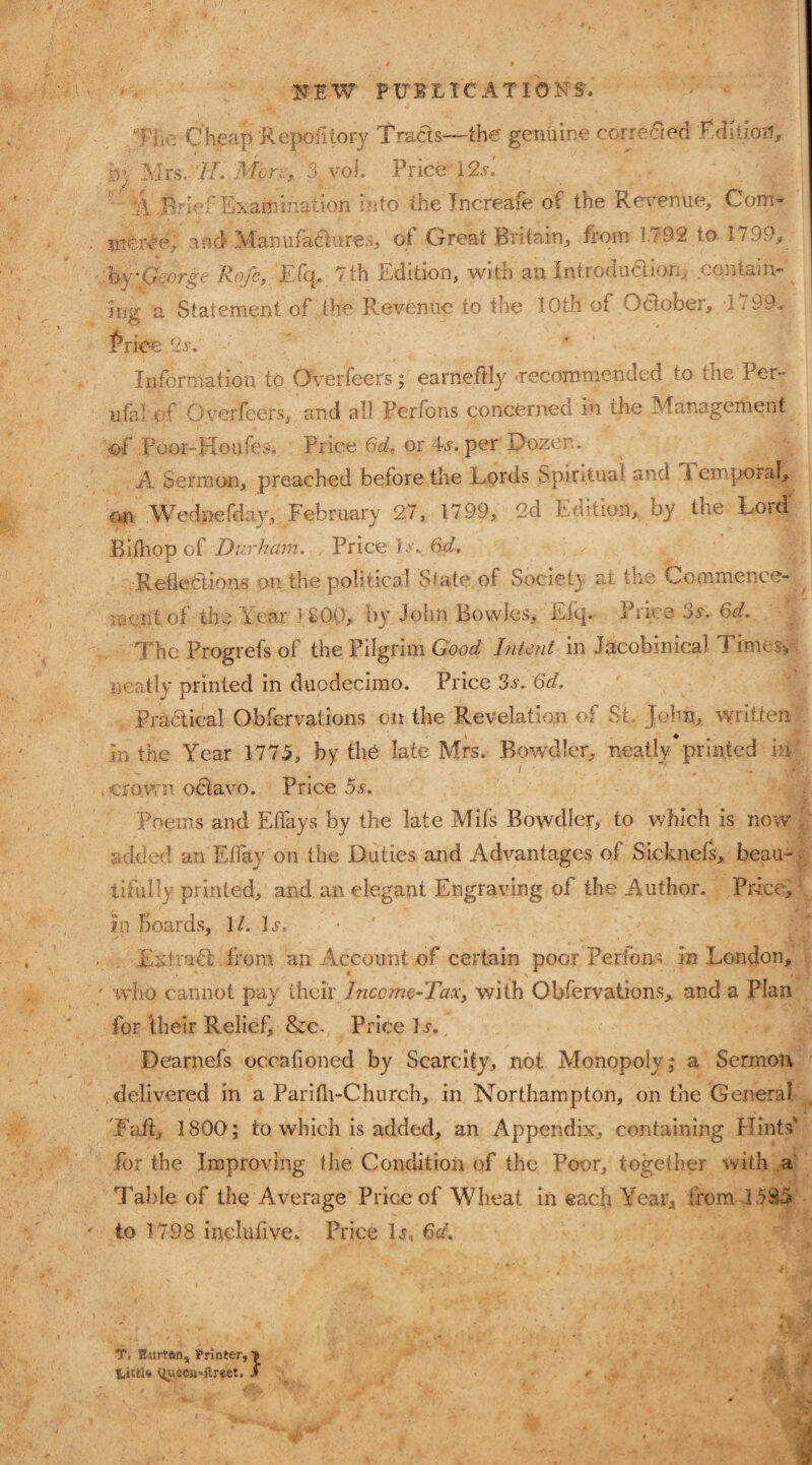 NEW PUBLICATIONS'. TYeCheap Repofitory Tracis—the genuine corrected TdilioH, jby Mrs. '//..Mon. 3, vol. Price 12s'. ‘A Brief Examination into the Jncreafe of the Revenue, Com¬ merce, and Manufactures, of Great Britain, from 1.792 to I < 99, by George Roje, E ftp 7 th Edition, with an Introduction, contain¬ ing a Statement of the Revenue to the IOth of October, 1799. Price. 2s. Information to Overfeers ; earneftly 'recommended to the Fer¬ ula! of Overfeers, and all Perfons concerned in ihe Management •of Pooi-Houfes. Price 6d. or 4s-. per Dozen. A Sermon, preached before the Lords Spiritual and 1 empoiaf, im Wednefday, February 27, 1799, 2d Edition, by the Lord Bifliop of Durham. Price Is. 6d, Rejections on. the political State, of Society at the Commence¬ ment of the Year 1 8Op, by John Bowles, Efq. Price 3s.- 6d. The Progrefs of the. Pilgrim Good Intent in Jaeobmica1 Times-,, neatly printed in duodecimo. Price 3s. 6d. Pra&ical Obfervations on the Revelation of St John, written in the Year 1775, by the late Mrs. Bowdler, neatly printed in crown octavo. Price os. Poems and Eflays by the late Mifs Bowdler, to which is now added an Efiay on the Duties and Advantages of Sicknefs, beau-, tifully printed, and an elegant Engraving of the Author. Price, in boards, 11. L, Extract , from an Account of certain poor Perfons in London, ' who cannot pay their Income-Tax, with Obfervations, and a Plan for their Relief, &c. Price L. Dearnefs occafioned by Scarcity, not Monopoly; a Sermon delivered in a Parifh-Church, in Northampton, on the General Taft, 1800 ; to which is added, an Appendix, containing Hints' for the Improving ihe Condition of the Poor, together with a Table of the Average Price of Wheat in each Year, from 3585 to 3 798 inclufive. Price Ij, 6d. T, Rurtftn, Printer, •» tittl* <iusea*ftr«et. J