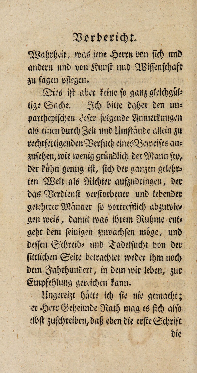 fßbtttendEjk SBahrljcit, was jette #errn »cn ftd) unb anbertt unb ttott Äunft tut!) SBiffcnfchaft p fugen pflegen. ©tes tff aber feine fo ganj gleichgul» tige @ad>e. 3d) bitte baf>er Den uns partl)ci)ifd)en <iefer felgenbe ^nmerfimgen als einen burd) Seit uni) Umftottbe allein p redufertigenben 'Serfttd) eineeSßcweifeS ans pfchen, wie wenig grunblid) begann fett. Der fapn genug iff, ftd) ber ganzen gelebt» ten SSGelt als 9tid)fer aufpbringen, bet baS Serbien fl uerfiorbener unb lebenbet gelehrter Banner ft> wttreffüd) abjuvote^ gen weis, bamif was intern Diuhme ent» gep bem feinigen pmad)fen woge, unb beffett ©d>rcib» unb ^abelfudjt non bec fittlidten ©eite betrachtet webet ihm nod> bem Sahrhunbert, ttt bem mir leben, pc Empfehlung gereichen fann. Ungerei^ hatte ich fte nie gemacht; >er egterr ©ehetmbe CRatl; mag es ftd) alfo dbjt jufchreiben, bap eben bie etfie ©djrift bie