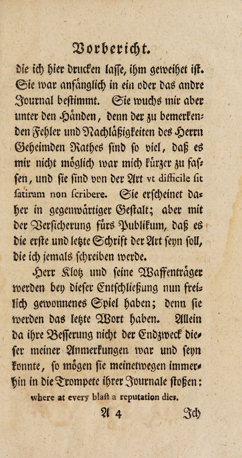 SJocfemdjt Die id) h^r brucfen laffe, ihm geweidet i(f. ©ie tt>at anfänglich in ein ober bas anbre Journal beftimmt. ©ie wuchs mir aber unter Den Rauben, Denn ber ju bemerfen; Den gehl« unb ?Rad>ld^igfeiten besternt . ©eljeimben Diatljes ft'nb fo piel, bah es mir nicht moglid) mar mtd) Fürjcr ju faf# fen, unb jte finb oen ber 2lrt vt difficile fit fatiram non fcribere. ©ie Cl'fclH’tllCt ba* her in gegenwärtiger ©efialt; aber mit ber SJerftcherung fürs ^ublitum, bah es bie elfte unb lefcte ©chrift ber 3ltt fepn füll, bie id) jemals fd)reiben werbe. #err £lojs unb feine <2Baffenträger »erben bei) biefer €ntfd)lichung nun frei* lieh gewonnenes ©piel hoben; benn fic »erben bas le|te <2Bort haben. Allein ba ihre Sßefferung nicht ber €nbjwecf bie# fer meiner 3lnmerFungen mar unb fepn tonnte, fo mögen fie meinetwegen immer# |in in bie trompete ihrer Journale flohen; where at every blaft a reputation dies. ■ ' 314 3ch