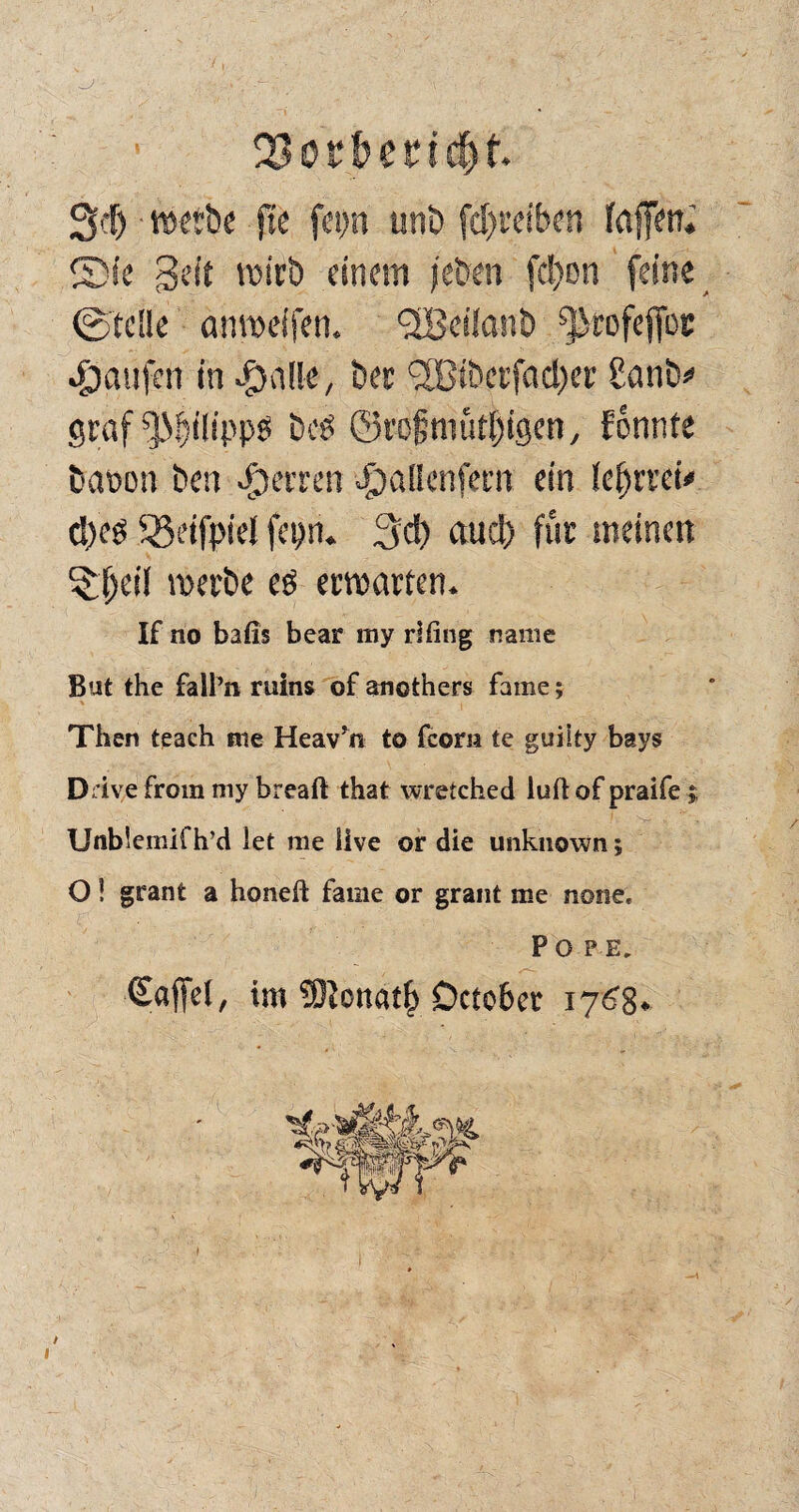 3'f) »etbe ftc fep unb fd>ceiben fnffen. 2)ie geit wirb einem ('eben fcl)on feine ©teile anweifen. QiScüanb ^rofeftbe Raufen m$nlle, ber (2Btberfad)er Panb» graf fßlilippg bcP ©rofniütifigen, fönnte baoon ben feeren Joallenfem ein leljrret# d)ep ^eifpiel fepn. 3d) aucl) für meinen 5;(jeil werbe eö erwarten. If no bafis bear my rlfing nairie Bat the fall’n ruins of anothers fame; Then teach me Heav’n to fcom te guilty bays Drive fröm my breaft that wretebed iuflof praife ; Unb!emif h’d let me live or die unknown; O! granfc a honeft fame or graut me none, P o P E. ©affet, im ®cttatf> Dctcbcr 1768«