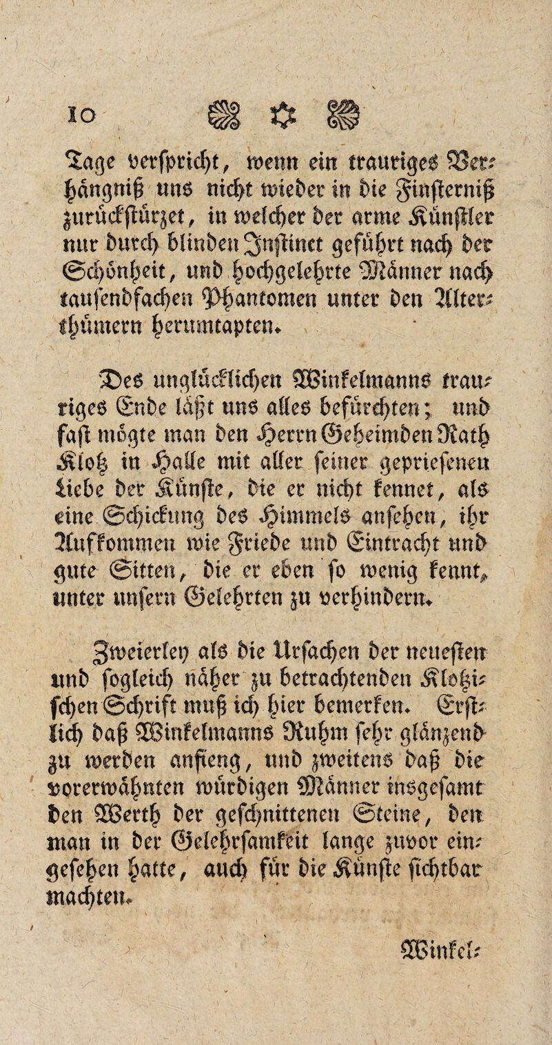 *£age vetfpricht, wenn ein traurige^ ^dngnif um nicht wiebet in bie ginfletnif; gurucfjtütjet, in welcher bet atme ÄünfMet nur butd) blinben ^njlinct geführt nad) bet Schönheit, unb ^oc^gele^tte Banner nad> iaufenbfad)en 5>§antcmen unter ben üluv- tfwmern herumtapten* £)e$ ünglucHichett 3Binfdmanng ftatr rigeö £nbe l&ft uns alles befurchten; unb fafl mogte man ben ibettnÖeheimbettOiath «Äloh in $ade mit aller feinet gepriefenett liebe bet ivunfle, bte et nid)t fennet, als dne .©djicfung beS JMmmds anfehen, ihr 3fuffommen wie Triebe unb ©ntracht unb gute ©Uten, bie et eben fo wenig fennt^ unter unfern ©dehrten ju verhinbern* Zweierlei) als bte ltrfad)en bet neueflen itnb fogleid) nahet $u betrad)tenben $tö|ü fchen ©d)tift muß td) §ier bemetFem ©fr lid) baß 3BinfdmamtS SRu^m febr gldngenb gu werben anfteng, ttnb zweitens baß bie vorerwähnten würbigen SJldnner insgefamt ben 3Betth bet gefd)nittenen Steine, ben man in bet ©dehrfamfdt lange juvot eiw gefehen fyatte, auch für bieÄunße ß'd)tbat Wächtern SBinf eh