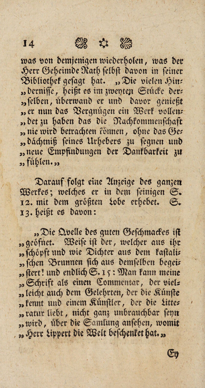 was t>on bemjemgen wteberholett, was ber $ert ©eheimbe 9iath felbft batwn in feiner SöibliotheF gefagt |at* „ ®ie fielen Spin; „bernife, |eift es im peptejt ©tücFc ber* „felben, iiberwanb er unb ba^ot geniest „er nun bas Vergnügen ein SBerF sollen? „bet^u haben bas bie OiachFommenfchaft „nie wirb betrachten rönnen, ohne bas@e* „bdchtni£ feines Urhebers ju fegnen tmb „neue gmpfmbungen ber 3DanFbarFeit ja » fönten**> darauf folgt eine Itnjetge bes ganjeti SBerFeS; welches er in bem feinigen (£% 12* mit bem größten tobe erhebet» ©* 13» es baoon: „3bie CtneUe bes guten ©efchmacfes if! „geofneu SBeife ift ber, welcher aus ihr „fchopftunb wie dichter aus bem Fafiafk „fchen SBrunnen fichaus bemfelben begei* „ftert! unb enbltch @» i f: $Kan Fann meine „@d)tift als einen Sommentat, ber meU „ leicht auch bem ©eiehrten, ber bie fünfte „Fennt unb einem Zünftler, ber bie iitte; »ratur liebt, nirf>£ ganj unbrauchbar feptt „wirb, über bie ©amlung anfehen, womit n $err lippert bie SSelt befchenfet hat» »