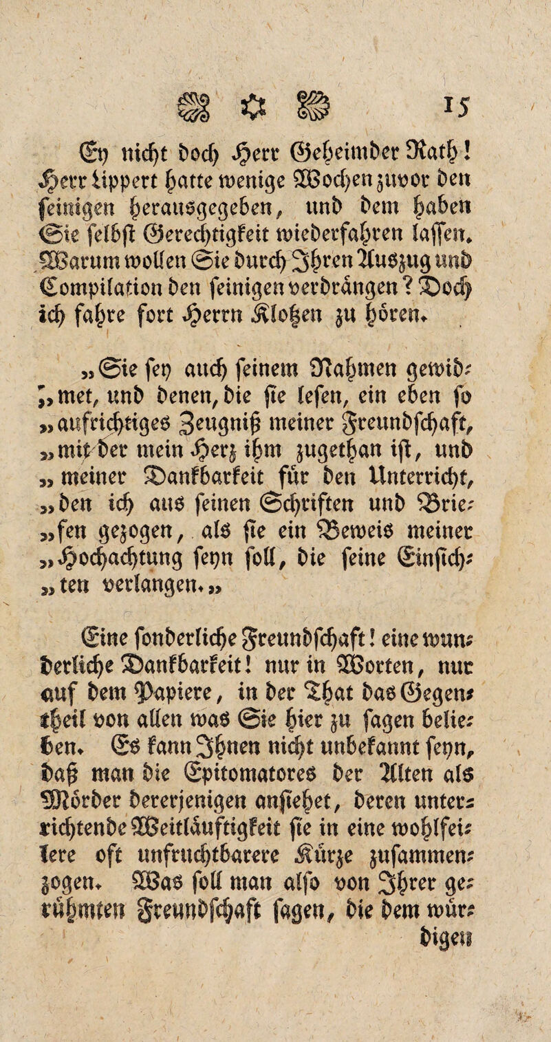 ©? nicht Doch Herr ©eheimDer OlatI)! Herriippert hatte tvenige SBochen^uvor De» feimgen herauogegeben, unD Dem haben <Bk fetbfT: ©erechtigfeit mieberfahren laflen* SBarum mellen @ie Durch 3hrcn 2fu$}ug n»D Compilation Den feinigen verbrangen? ®od) ich falzte fort Herrn Älofjen ju |oretu »@iefep auch feinem Nahmen gemib; J, tuet, unD Denen, Die jte lefen, ein eben fo »aufrichtigeo 3eugni£ meiner greunbfehaft, »mit^er mein Herj ihm ^ttget|an ijt, uni) » meiner SDanfbarfeit für Den Unterricht, »Den ich aus feinen Schriften unD Q3rie< »fen gezogen, als fte ein 35emeio meiner »Hochachtung fepn foll, Die feine ©njtch; »ten verlängern» ©ne fonDerliche $r eun&fchaft! einetvmu Derftche ®anf barfeit! nur in Söorten, nur auf Dem Rapiere, in Der 'Jhat bao©egen* t|eü von allen maö @ie hier ju fagen beüe; feen* © fann 3h»en nid^t unbefannt fepn, Da$ man Die Spitomatores Der 2Clten als 5R6rDer bereinigen anjtehet, Deren unters richtenDe^eitlauftigfeit fte in eine mohlfeu lere oft unfruchtbarere Äitrje jufammem Sogen* 58as foll man alfo von Sfmer ge; rühmten grewnDfdjaft fagen. Die Dem nmr? Digen