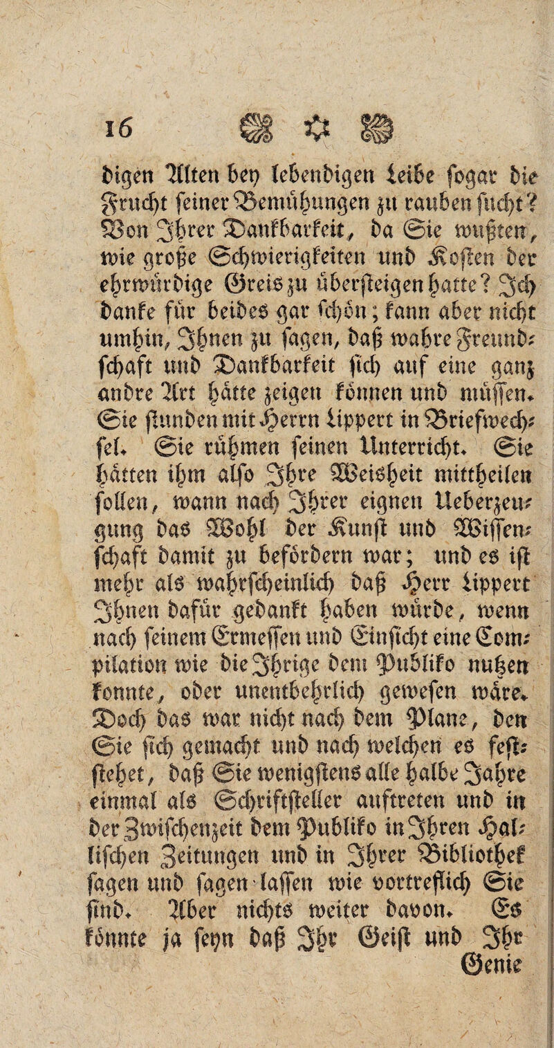 bigen Töten bet) lebenbigen leibe fogat bie grudjt feiner IBemubungen in rauben fucht? 33 on Sbrer ®anf6atfeit, ba ©ie mupten, mie grope ©cbmierigfetten unb Äojten ber ebrmürbtge ©re&p überfteigen |>atte? 3 eh banfe für beibeO gar Ul)bn; fann aber nicht umbin, 3()nen in fagen, bap n>a6re greunb* fcbaft unb ®anfbarfeit jtdj auf eine ganj anbre Tlrt batte geigen tonnen unb muffen* ©ie jiunbenmit^errn iippert tnSBriefwedj* fei* ©ie rühmen feinen Unterricht* ©te batten ilpm alfo 3()re 3Bei6^eit mittbeilett follen, mann nad) 3bl‘er eignen Ueber^eu* gung ba£ 28obl ber Äunft unb SBiffem fd}aft bamit in beforbern mar; unbeo ift mehr aj$ ma$rfc^einlicf> bap Jjperr iippert Sfcnen bafür gebaute bähen mürbe , menn nach feinem Srmeffen unb ©nftcbt eme €onu pilation mie bie übrige bem fPublifo nu|en tonnte, ober unentbehrlich gemefen mdre* 5Dod) ba6 mar nicht nach bem $Hane, beti ©te fleh gemacht unb nach melden eß fefl? fiebet, bap ©ie menigfienßalle halbe 2>ahte einmal als ©djriftjWler auftreten unb in ber 3*uifchen$eit bem 5>ubliFo in 3 b een lifchen Bettungen unb in 3bm* 33ibliotbef fagen unb fagen (affen mie oortrefüch ©ie ftnb* Tiber nichts mciter baoon* ©$ tonnte ja fepn bap ©eift unb 3bc ©enie