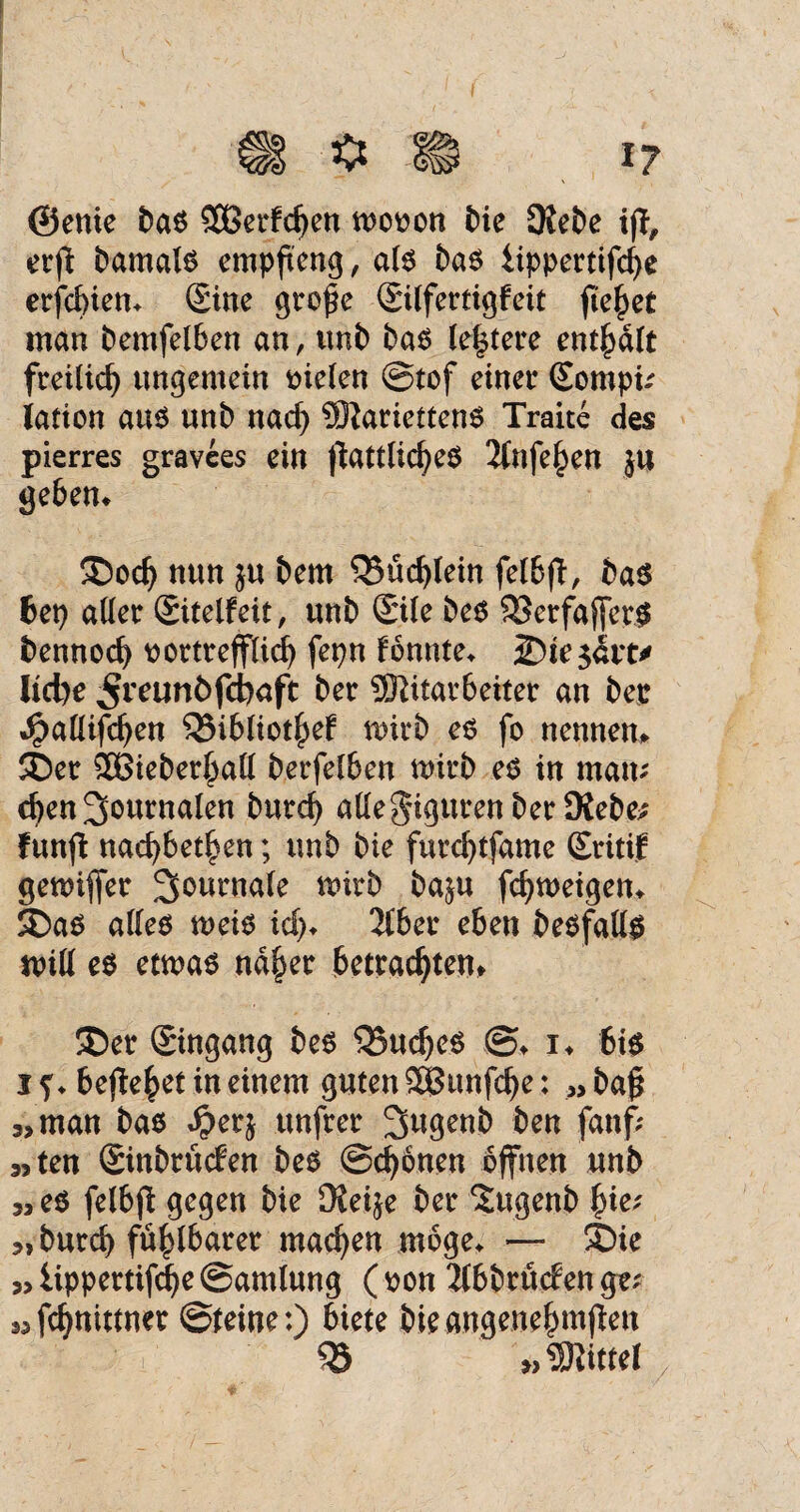 / ©enie bas S33erfd>en wovon bie Diebe iß, crß bamals empfteng, als bas iippertifcf>e erfcbien» Sine große Silfertigfeit fielet man bemfelben an, unb bas (entere enthalt freilich ungemein fielen ©tof einer Sompi; lation au$ uni) nad) Mariettens Traite des pierres gravees ein ßattlicbeS 2(nfe£en ju geben» Sod) nun $u bern 03üd)lein felbß, bas 6ep aller Sitelfeit, unb Sile bes OSerfafferS bennocb vortrefflich fepn fonnte» Sie satt* liebe ^reunöfebaft ber Mitarbeiter an ber ^allifcben 03ibliothef wirb es fo nennen» Ser 2Bieber£aU berfelben wirb es in man; eben Journalen burd) alle Figuren ber Dieben funß naebbet^en; unb bie furebtfame Sritif gewiffer 3owmale wirb ba$u febweigen* Sas alles weis id> 2tber eben besfalls will es etwas naher betrachten* Ser Singang bes 05ud)es ©♦ i» bis i ?♦ behebet in einem guten SBttnfcbe: „ baß „man bas Spcrj unfrer Sugenb ben fanf; 3>ten Sinbrtufen bes ©ebenen offnen unb „es felbß gegen bie DJei^e ber Stgenb §ie; „ burd) fühlbarer machen möge» — Sie „ lippertifcbe ©amlung ( von 2lbbrtt<fen ge; „febnittner ©feine:) biete bieangenehmßen 03 „Mittel