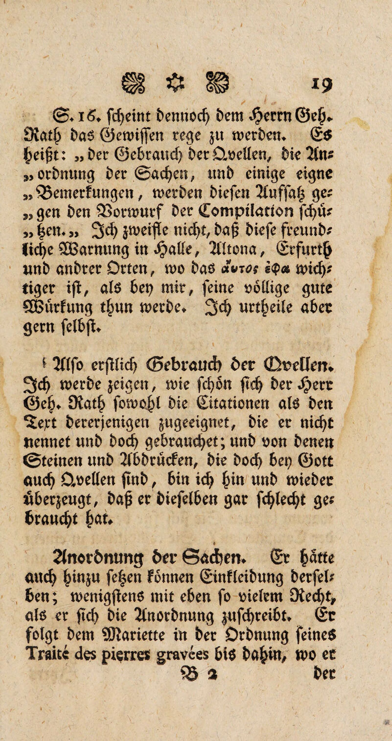 ©♦fcfyetttt bennod) Dem ^rrn@e^ Statb Das ©ewijfen rege ju merbem S$ £ei£t: „Der ©ebraucf) bet Duellen, Die2tn* „orbnung Der @ad?en, unb einige eigne „ QJemerf ungen, werben Diefen 2luffa§ ge; „ gen Den 23orwurf Der Compilation fd)& » |em» Sei) jweifle nid)t, ba§ Diefe freunb; üc^e 2Barnung in Jpalle, 2lltcna, Srfurt^ unb anbrer Orten, wo Das a»w i<pa wid); eiger ijt, als btt) mir, feine oolüge gute SBürfung t£un werbe* 2d) urteile aber gern felbfU * 2ftfo erfKid) ©ebraud) ber ©^etlem 2fc^ werbe jeigen, wie fcfyon ftdj Derbere ©e£* 9iat£ fowo£l Die Sitationen als Dm ^ejrt Dererjenigen ^geeignet, Die er nidjr nennet unD boefy gebrandet; unb von Denen ©teinen unD 2f6brücfen, Die bod) 6ei> ©ott cutdj Duellen f nb, 6in idj £in unD wiebec äberjeugt, Daf er Diefelben gar fcfyledji ge; brauet £an » 2(novbmmg btv ©aefrm* Sr fcatte anefy £in$u fe|en fonnen Sinfleibung Derfeb ben; wenigen* mit eben fo vielem Äedjt, als er ficb Die Ilnorbnung jufdjreibt* Sc folgt Dem SÖiariette in Der Dehnung feines Traue des pierre* gravees bis Dabin, wo ec Q5 % Dec