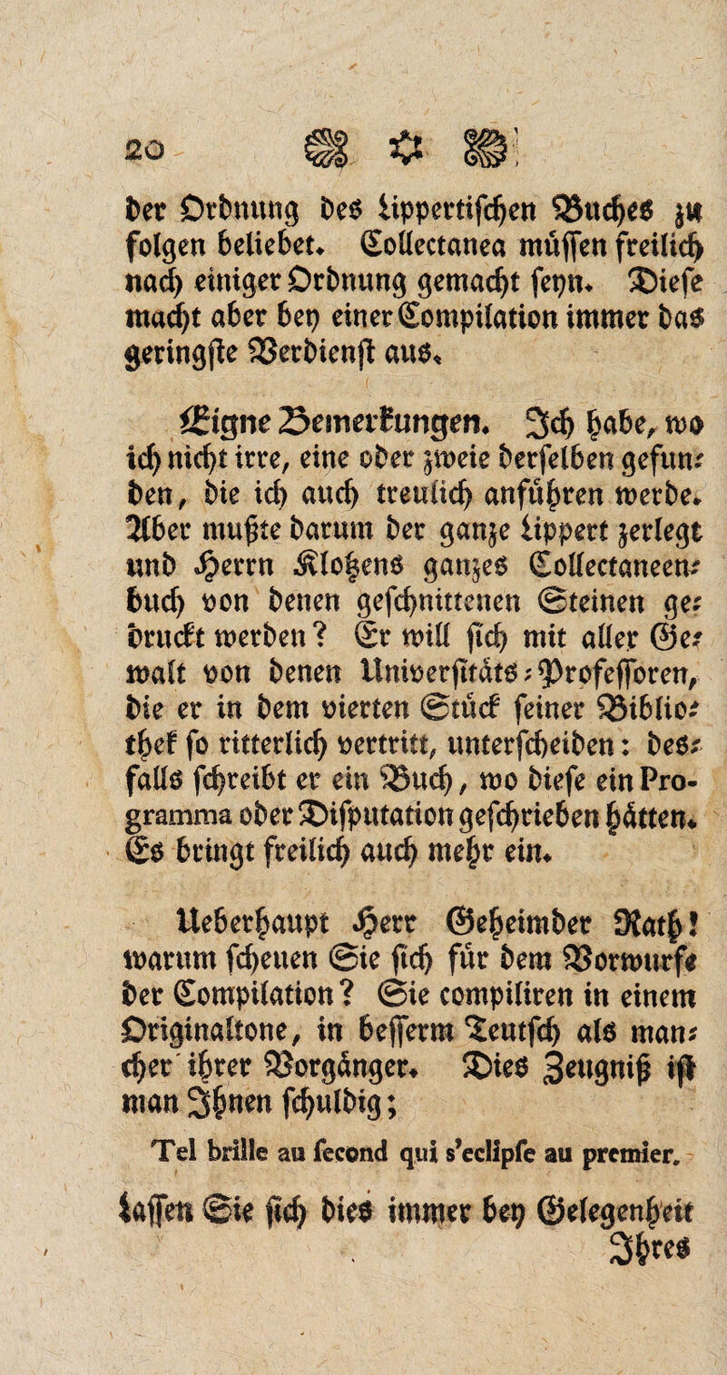 ber Drbnung be$ lippertifdjen $8ttche$ $t* folgen beliebete Kollectanea muffen freilid) nach einiger Drbnung gemacht fepm ®iefe macht aber bep einer Kompilation immer ba$ geringffe SSerbienff auo« ä?igne öemaf ungern 3d) hübe, m id) nicht irre, eine ober ^meie berfelben gefun* ben, bie id) auch treulich anführen werbe* 2lber muffte barum ber ganje iippert jerlegt wnb $errn ^lo^eno ganzes Kollectaneem buch oon benen gefcbnittenen Steinen ge. brutft werben? Sr will ffd) mit aller @e? malt oon benen Unioetfffatg;93rofeffbren, bie er in bem vierten Stüd feiner S25iblio^ tfyef fo ritterlich oertritt, unterfcbeiben: be$x fallö fcffreibt er ein ‘iBud), wo biefe einPro- gramma ober ®ifputation gefchrieben hatten* So bringt freilich auch mehr ein* Ueberhaupt $err ©eheimber 9{ath! warum fd>euen Sie ffd) für bem $53orwurf* ber Kompilation ? Sie compiliren in einem Originaltöne, in befferm ^eutfcff als man* eher ihrer Vorgänger* SDieO 3eugniff iß «tun 3h«e« fchulbig; Tel brille au fecond qui s’eclipfe au premier. taffen Sie ffd) bieo immer bei) ©elegenheit