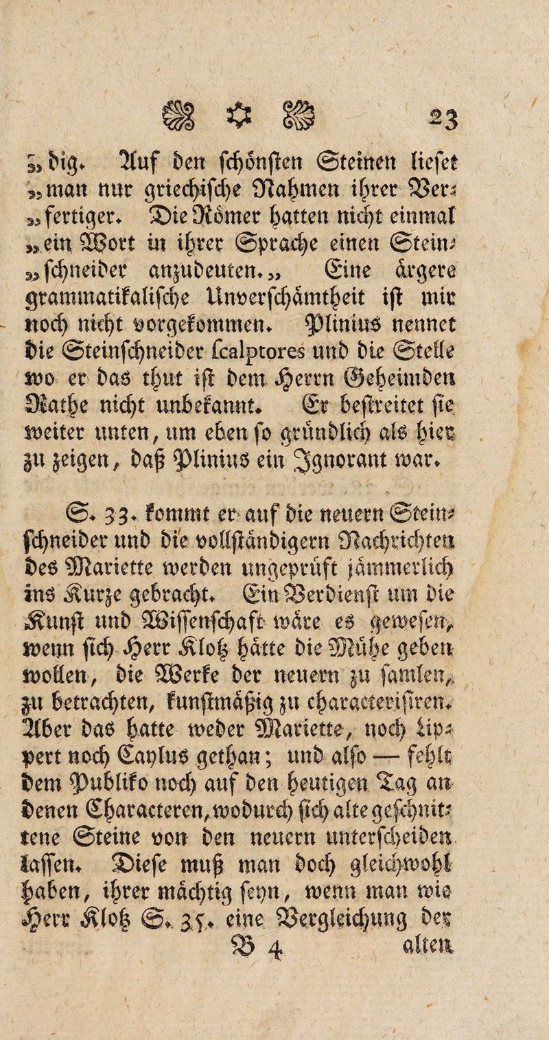 5, big» 5(uf ben fchonflen Sternen liefet 3s man nur griechifche Sflahmen ihrer 33er* »fertiger^ ®ie ferner batten nicht einmal „ein $?ort in ihrer Sprache einen ©teim „fchneiber ansubeuten» >> Sine ärgere grammatifalifcbe ünoerfchamtheit ijb mir noch nki)t fcorgefontmetu $piinitt$ nennet bie ©teinfchneiber fcalptores unb bie ©teile jno er ba6 tf)ut ifl bem Jpemt ©ebeimben ®atj.e nicht unberannt» Sr befreitet fte weiter unten, um eben fo grünblich aU hier gu }eigen, baf ^linius ein Ignorant mar» ©♦ 33» fommt er auf bie neuern ©tein? fchneiber unb bie oollfMnbigern 2Rad)rid)ten be6 ÜJlariette, werben ungeprüft jämmerlich ins Äurje gebracht» SinSSerbienft um bie Äunfi unb SBijfenfcbaft wate es gemefen> wenn ftch $err Älo| ^attz bie SSRühe geben woden, bie 5Berfe ber neuern in fanden,, ju betrauten, funjimajng ju charactertjlrem 2tber bas ^atte weber ®atiette, noch iip* pert noch Saplus get|an; unb alfo — fehlt feem fPubhfo noch auf bem heutigen ^ag an benen Sbaracteren,moburd) ftd) altegefchnifc tene ©teine non ben neuern unterfd>eiben laftetn SDiefe mu$ man bod) gleid>wofd |aben, ihrer mächtig fepn, wenn man wie 3pert Älo| @». 35♦ eine Sßergleichung ber SS 4 alten