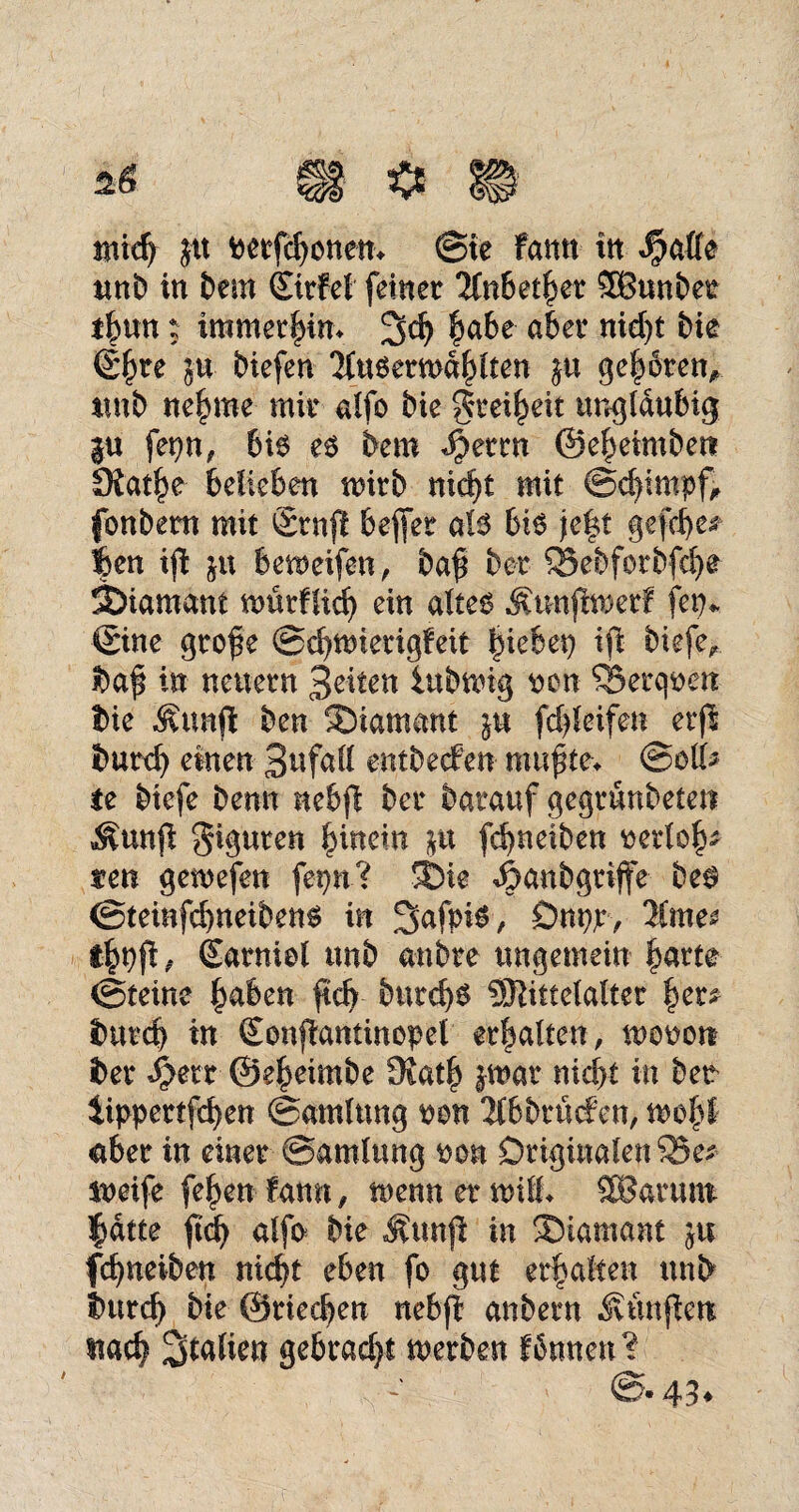 rmd) jtt petfdjonem @te famt in $afle unb in bem Cutfei feinet Jfnbetbet SBunbet tbun: immet|im 3d? bube abet nid)t bie @^te ju biefen 'Mueetmdblten ge|6ten, unb neunte mit aifo bie gtei^eit ungläubig $u fepn, bis es bem Spmn ©e^etmben SJat^e belieben mitb nid)t mit @d)impf, fonbetn mit ©tnfi beffet als bis je|t gefd)e* 4en iji ju bemeifen, baf bet £5ebfstbfd)e Diamant nmtfftd) ein altes ^unjlmetf fep* ©ine gtofie @d)tmetigfeit Riebet} iji biefe* baf in neuetn B^ten iubmig t>on ®etqt»en bie Äunfl ben SDtamant ja fd)leifen etjl butd) einen Befall entbecfen mußte* @oli> ie biefe benn nebjl bet batauf gegtunbeten ^unji $iguten bmein fcbneiben ttetlo|* s?en gemefen fepn? 3*>te ^mnbgtiffe bes <3teinfd)neibens in Safpis, Önpjt-, 3Cme^ tbpfi* Satniei unb anbte ungemein batte ©teinc §aben ftd) butcb^ 5Sittelaltet b'er* butd) in ©onftanünepei etbalten, monort bet S}m ©ebeimbe 9?atb $mat nid>t in bee iippettfcben ©arnlung üon Tfbbttufen, mobl «abet in einet ©amlung pan Originalen Sk* iueife feben fann, menn et null* SBarum |dtte ftd) alfs bie Munft in ®iamant ja fcbneiben nid)t eben fo gut etbalten unb butcb bie ©riechen nebfl anbetn Äunjien stad) Italien gebtad)t metben fdnnen?
