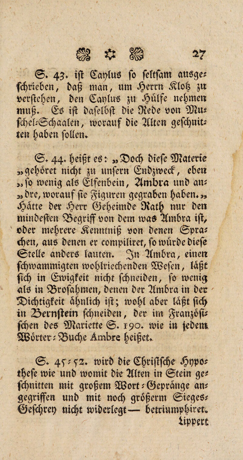 ©♦ 43* ift (Eaplus fo feltfam ausge* fcbtieben, baf man, nm «^errn ^lo| ja ©erfieljen, t>en ©anlus ju $ülfe nehmen tnuf* ©s ifi bafelbf: Me JRebe non 5)$us fcbeb©chaalen, worauf Me 2Htcn gefcbuit* len haben feilen* ©♦ 44* |eift es: *,®ocb biefe Enterte 3, gehöret nid)t $tt unfern ©nb&wecf, eben »fo wenig als ©Ifenbein, 2lmbva unb am » bre, worauf fte giguren gegraben |abem» Jj?dtte ber $err ©e^eimbe 9iath nur bet? mtnbeflen begriff oon bem wa$ 2(mbra ijf, ©ber mehrere Äenntnif ©on benen ©pta* eben, aus benen er eompiliret, fo würbe biefe ©teile anberS lautem 2>u 3fmbra, einen fd)wammigten woblrieebenben 2Befen, laft fi<fy in ©wigfeit nicht fc^neiben, fo wenig als in £5rofabmen, benen ber 2imbra in ber !£)icbtigfeit d|mlieb iji; wof)l aber Idftftcb in Sernjlem febneiben, ber im granjoft* fepen bes SJiariette ©♦ 190. wie in jebett* 9Bbrtet*35uebe Ämbre heifet* @* 4p wirb bie ©briflfcbe $ppo* t|efe wie unb womit bie 2ttten in ©tein ge* febnitten mit grof em SBort * ©eprdnge an* gegriffen unb mit noef) grbferm ©iegeS* ©efdjrep nicht wiberlegt— betriump|iret* iippert