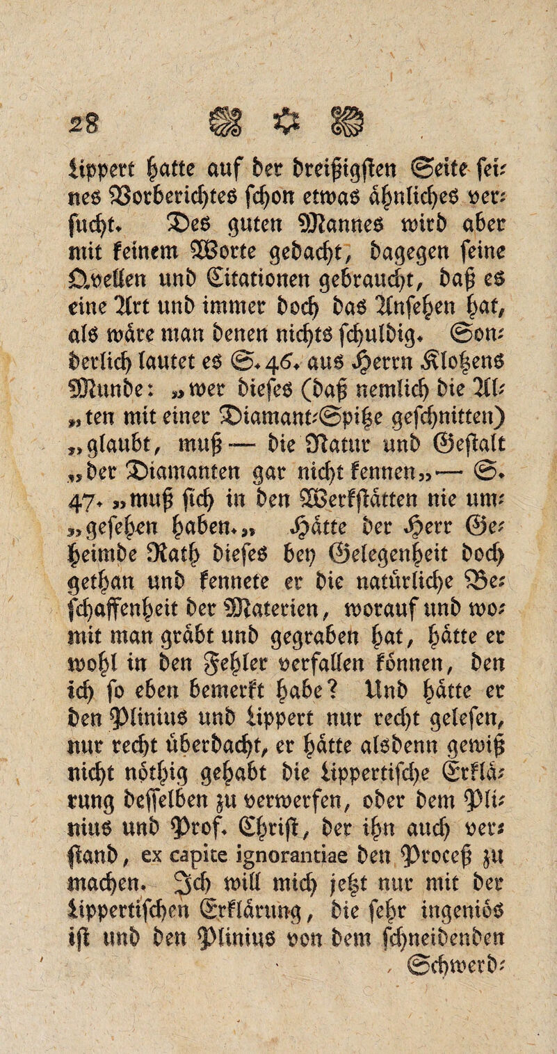 iippert hatte auf bet breipigflen ©eite fei; nes 23otberichteS fdjon etwas ähnliches per; fucht, £>es guten Cannes wirb aber mit feinem SBorte gebaut, bagegen feine Duetten unb Stationen gebraucht, ba$ es eine 2lrt unb immer bod) bas 2lnfehen hat, als wäre man benen nichts fdjulbig* ©am betüd> lautet es ©♦ 46. aus i?ertn Ätot$enS 93?unbe: „wer biefes (ba£ nemlid) bie 211; „ten mit einer 3)iamant;@pife gefchnitten) „glaubt, mu£— bie Sftatur unb ©eftalt „ber diamanten gar nicht fennen,,— @* 47* »tnu£ ftch in ben SBerffldtten nie um' „ gefeiten haben,*» Stätte ber $etr @e; heimbe £Rath biefeS bep ©elegen|eit hoch get^an unb fennete er bie natürliche 55e; fchaffenheit ber Materien, worauf unb wo; init man grabt unb gegraben hat, hätte er wohl in ben 3eh^ verfallen fönnen, ben ich f° c^en bemerft habe? tlnb hätte er ben 5>lirtius unb iippert nur red)t gelefen, nur recht überbacht, er hatte alsbenn gewi| nicht nothig gehabt bie iippertifd>e dtHa; rung beleihen ju perwerfen, ober bem tylv nius unb ?>rof* (£hnß, ber ihn auch Per* fianb, ex capke ignorantiae ben 93rocef JU machen, 3<h will mid) je|t nur mit ber iippettifchen (Srfldrung, bie fehr ingeniös ift tmb ben 5>limus pon bem fchneibenben / ©cfjwerb;