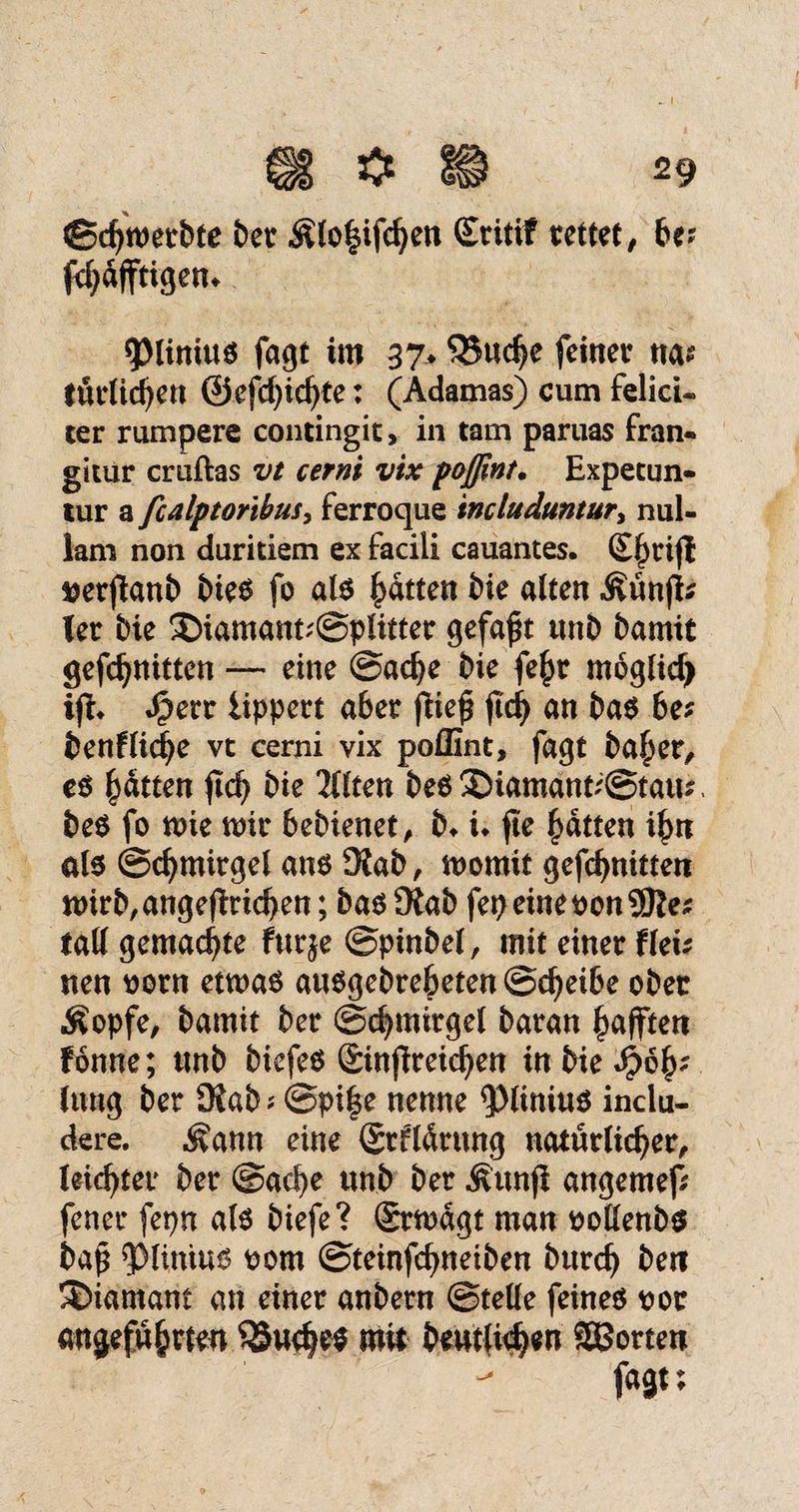 ©chwetbte bet $lo§ifchen Sritif rettet, be? jtydfftigem *piinius fagt im 37* 33ud)e feinet na* tätlichen @efcf)icf)te: (Adamas) cum felicU ter rumpere contingit, in tarn paruas fran« gitur cruftas vt cerni vix poßint. Expetun- tur a fcalptoribusy ferroque includuntur> nul- lam non duritiem ex facili cauantes. £f)tijl »erjtanb bies fo als Ratten bie alten Äünji* Tet bie ®iamant;@pütter gefaxt unb bamit gefchnitten — eine ©ache bie fef)t moglicf) Jperr iippert aber fiie^ fkfy an bas be* benf liehe vt cerni vix poffint, fagt ba£er, es Ratten jtcfy bie 2llten besSDiamant^Stau*. beS fo mie mit bebienet, b* i* fte hatten ihn als Schmirgel ans 9Jab, momit gefchnitten tt>irb,angeftrichen; bas 9tab fep eine non fall gemachte furje ©pinbel, mit einet flei* tten oorn etwas ausgebreheten Scheibe obet Äopfe, bamit bet Schmirgel batan Rafften fonne; tmb biefes Sinnreichen in bie Spty; lang bet Diab ^ (Spi^e nenne <piinius inclu- dere. ^ann eine Stflürnng natürlicher, leichter bet @ad)e unb bet Äunfi angemef* fenet fepn als biefe? Stwdgt man oollenbs baß $>limus 00m ©teinfehneiben butch beti Diamant an einet anbetn ©teile feines not angeführten SSuehts mit betulichen Porten - fagt;