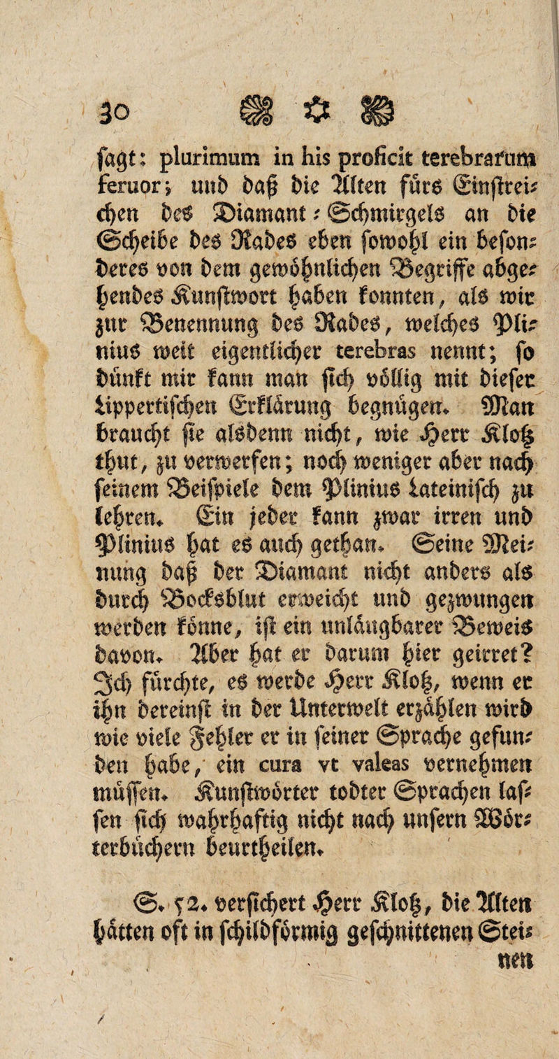 30 i§§ ^ ül fagt: plurimiim in his proficit terebrafunt feruor j und baf bie IMten furo ©nfltei* cpen be$ SMamanf; ©djmirgels an bie ©djeibe be$ DfabeS eben fowo^i ein befom betes oon bem gemofmlicpen ^Begriffe a&ge* §enbe$ Äunfimort |aben konnten, al6 mir jut Benennung beö 3iabe^, meld)^ fylk niu6 weit eigentlicher terebras nennt; fo bünft mit fann man pd) pfiffig mit biefec iippertifdjett Srfldtung begnügen* SWatt braucht pe akbenn nicpt, me Speit Äio| t£ut, jtt oetmetfen; nod) meniget aber nad> feinem SSeifpiele bem 9>liniu6 iateinifd) ju ie|tem £in jebet fann %mt irren unb §}lmüi6 hat e$ and) getban* ©eine 5Reü mmg bap bet Diamant nid^t anbets ate btircb ^Bodsblut emeidjt unb gejmmgett merben fonne^ ip ein unldttgbarer 25emei$ baoom 216 er |at er barum fykt ge irr et? 3d> fürchte, metbe $err Älo§, mnn et i|jn bereinp in bet Untermelt ersten mirb wie oiele gehler er in feiner @pradje gefum ben $a6e,‘ ein cura vt vakas perne^meit muffen* ^unjlmbrter tobter ©praßen iap fen pdf ma§r|afttg nicht nach unfern 5£ödt* terbu^ern 6eurt^eitem @* ^2* Perpcpert $err $lo§, bie 'Mften hätten oft in fchilbformig gelittenen @teU «eit / /
