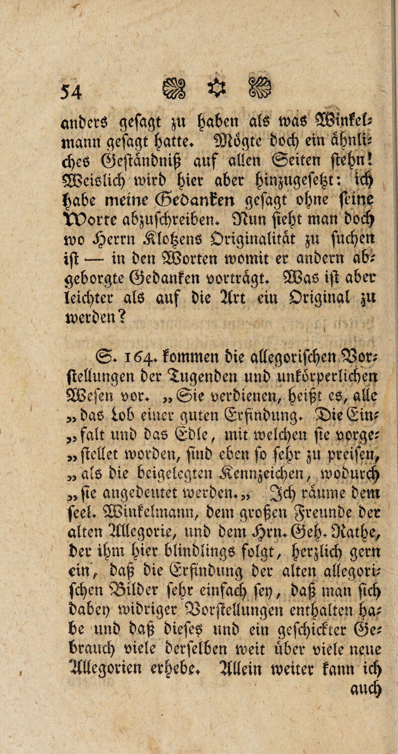 cinbet6 gefagt &tt ^aben als was SBtnfefe mann gefagt batte* Siegte bod) ein d|nlfc cfyes ©efidnbnif auf allen ©eiten |Wf>u! SBeisüd) wirb aber bin}«gefe|t: td) l>abe meine (BeöanCen gefagt o^ne feine Worte abjufdjreiben* £ftun f e^t man bod) wo Jperrn $lc|ens Originalität ju fuc^en iß — in ben Porten womit er anbern ab; geborgte ©ebanfen Dortrdgt* ®as ift aber leichter als auf bie Art ein Original *u werben? ©* 164* fommen bie allegorifcfyen $3ot; (lellungen ber ^ugenben unb unfotperlieben SBefen Der* „ ©ie Detbienen, ^eift es, alle „bas lob einer guten (Srfnbung* SDieSin; ,3falt unb bas ©bie, mit melden ji'e Dotge; „ ftellet worben, ftnb eben fo fej)t ju pteifen, „als bie beigelegten ^enn^eid)en, wobtttd) „fe angebeutet Werbern» 3d) raume bem feef 2Binfe!mann, bem großen greunbe ber alten Allegorie, unb bem J^rmSe^Ofatbe, ber il)m l^ier blinblings folgt, betßid) gern ein', baß bie Stßnbung ber alten allegori; (eben Söilbet febr einfad) fei), baß man ßd> habet) wibriger SBotßellungen enthalten ba; be unb baß biefes unb ein gefcb>icfter @e; braud) Diele berfelben weit über Diele neue Allegorien ergebe* Allein weiter fann id> and)