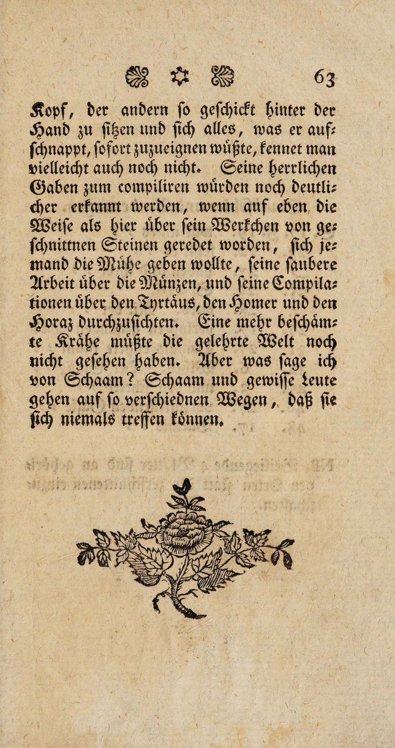 Äopf, bet anbetn fo gefdßcft fülltet bet $anb ju ß|enunb ftcß aUcö, m$ et auf* fcßnappt, fofctt ju^ueignen n>ü^te, fennet man snelleicßt and) nod) nid)t* ©eine f>ettlid)ett ©aben $um compüiten würben nod) betitU; d)er etfannt werben, wenn auf eben bie SBeife al6 §iet übet fein SBet£d)en oon ge* fdjnittnen ©teinen getebet worben, jtd) je; tnanb bieSRü^e geben wollte, feine faubere 2Ctbeit übet bieüftünjen, unb feine Sompila* tionen übet ben ^pttauo,ben^omet unb beit %£ora$ butd)$uftd)tem ©ne meßr befd)dm* te «Stdf>e müßte bie gelebte 9Be(t nod> fließt gefeßen ßaben* übet wa$ fage id> tton ©cßaam ? ©cßaam unb gewijfe ieute geßen auf fo oerfcßiebnen Sßegeu /( baß ße ßcß niemals treffen fonnen*