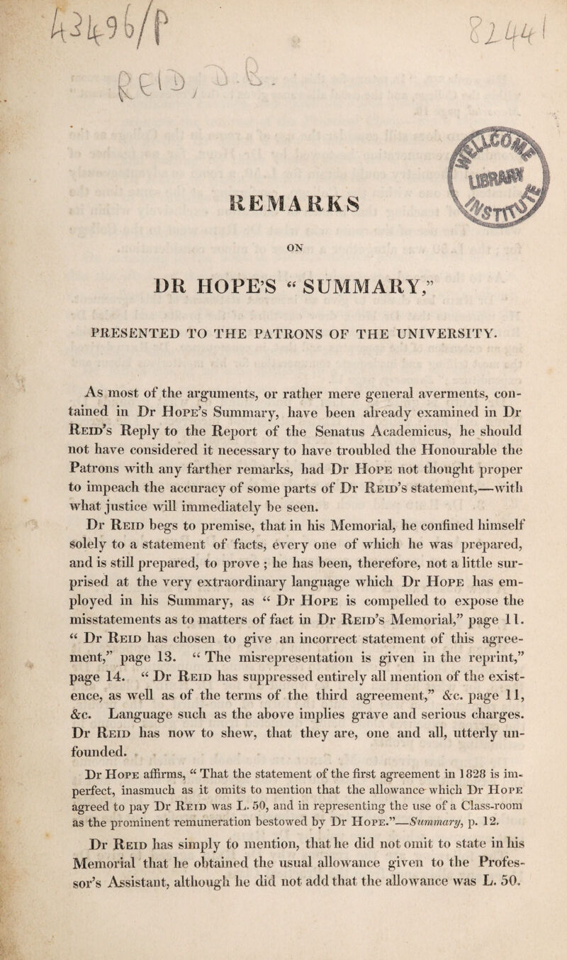 P REMARKS ON DR HOPE’S « SUMMARY,” PRESENTED TO THE PATRONS OF THE UNIVERSITY. As most of the arguments, or rather mere general averments, con¬ tained in Dr Hope’s Summary, have been already examined in Dr Reid’s Reply to the Report of the Senatus Academicus, he should not have considered it necessary to have troubled the Honourable the Patrons with any farther remarks, had Dr Hope not thought proper to impeach the accuracy of some parts of Dr Reid’s statement,—-with what justice will immediately be seen. Dr Reid begs to premise, that in his Memorial, he confined himself solely to a statement of facts, every one of which he was prepared, and is still prepared, to prove ; he has been, therefore, not a little sur¬ prised at the very extraordinary language which Dr Hope has em¬ ployed in his Summary, as “ Dr Hope is compelled to expose the misstatements as to matters of fact in Dr Reid’s Memorial,” page 11. “ Dr Reid has chosen to give an incorrect statement of this agree¬ ment,” page 13. “ The misrepresentation is given in the reprint,” page 14. “ Dr Reid has suppressed entirely all mention of the exist¬ ence, as well as of the terms of the third agreement,” &c. page 11, &c. Language such as the above implies grave and serious charges. Dr Reid lias now to shew, that they are, one and all, utterly un¬ founded. Dr Hope affirms, a That the statement of the first agreement in 1828 is im¬ perfect, inasmuch as it omits to mention that the allowance which Dr Hope agreed to pay Dr Reid was L. 50, and in representing the use of a Class-room as the prominent remuneration bestowed by Dr Hope.”—Summary, p. 12. Dr Reid has simply to mention, that he did not omit to state in his Memorial that he obtained the usual allowance given to the Profes¬ sor’s Assistant, although he did not add that the allowance was L. 50.