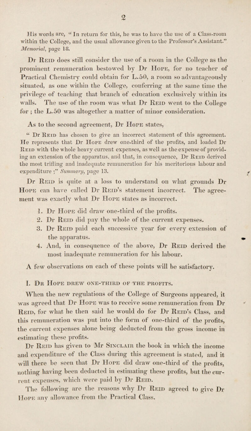 His words are, a In return for this, he was to have the use of a Class-room within the College, and the usual allowance given to the Professor’s Assistant.” Memorial, page 18. Dr Reid does still consider the use of a room in the College as the prominent remuneration bestowed by Dr Hope, for no teacher of Practical Chemistry could obtain for L.50, a room so advantageously situated, as one within the College, conferring at the same time the privilege of teaching that branch of education exclusively within its walls. The use of the room was what Dr Reid went to the College for ; the L.50 was altogether a matter of minor consideration. As to the second agreement, Dr Hope states, “ Dr Reid has chosen to give an incorrect statement of this agreement. He represents that Dr Hope drew one-third of the profits, and loaded Dr Reid with the whole heavy current expenses, as well as the expense of provid¬ ing an extension of the apparatus, and that, in consequence, Dr Reid derived the most trifling and inadequate remuneration for his meritorious labour and expenditure Summary, page 13. Dr Reid is quite at a loss to understand on what grounds Dr Hope can have called Dr Reid’s statement incorrect. The agree¬ ment was exactly what Dr Hope states as incorrect. L Dr Hope did draw one-third of the profits. 2. Dr Reid did pay the whole of the current expenses. 3. Dr Reid paid each successive year for every extension of the apparatus. 4. And, in consequence of the above, Dr Reid derived the most inadequate remuneration for his labour. A few observations on each of these points will be satisfactory. I. Dr Hope drew one-third of the profits. When the new regulations of the College of Surgeons appeared, it was agreed that Dr Hope was to receive some remuneration from Dr Reid, for what he then said he would do for Dr Reid’s Class, and this remuneration was put into the form of one-third of the profits, the current expenses alone being deducted from the gross income in estimating these profits. Dr Reid has given to Mr Sinclair the book in which the income and expenditure of the Class during this agreement is stated, and it will there be seen that Dr Hope did draw one-third of the profits, nothing having been deducted in estimating these profits, but the cur¬ rent expenses, which were paid by Dr Reid. The following are the reasons why Dr Reid agreed to give Di- Hope any allowance from the Practical Class.