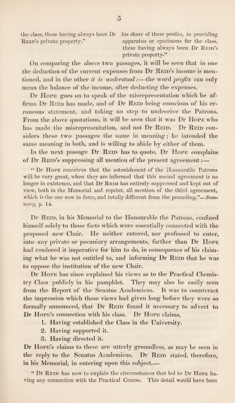 the class, these having always been Dr his share of these profits, in providing Reid’s private property.” apparatus or specimens for the class, these having always been Dr Reid’s private property.” On comparing tlie above two passages, it will be seen that in one the deduction of the current expenses from Dr Reid’s income is men¬ tioned, and in the other it is understood:—the word profits can only mean the balance of the income, after deducting the expenses. Dr Hope goes on to speak of the misrepresentation which he af¬ firms Dr Reid has made, and of Dr Reid being conscious of his er¬ roneous statement, and taking no step to undeceive the Patrons. From the above quotations, it will be seen that it was Dr Hope who has made the misrepresentation, and not Dr Reid. Dr Reid con¬ siders these two passages the same in meaning; he intended the same meaning in both, and is walling to abide by either of them. In the next passage Dr Reid has to quote, Dr Hope complains of Dr Reid’s suppressing all mention of the present agreement:— a Dr Hope conceives that the astonishment of the Honourable Patrons will be very great, when they are informed that this second agreement is no longer in existence, and that Dr Reid has entirely suppressed and kept out of view, both in the Memorial and reprint, all mention of the third agreement, which is the one now in force, and totally different from the preceding.”—Sum¬ mary, p. 14. Dr Reid, in his Memorial to the Honourable the Patrons, confined himself solely to those facts which were essentially connected w ith the proposed new Chair. He neither entered, nor professed to enter, into any private or pecuniary arrangements, farther than Dr Hope had rendered it imperative for him to do, in consequence of his claim¬ ing what he was not entitled to, and informing Dr Reid that he wras to oppose the institution of the new Chair. Dr Hope lias since explained his views as to the Practical Chemis¬ try Class publicly in his pamphlet. They may also be easily seen from the Report of the Senatus Academicus. It was to counteract the impression which these views had given long before they were so formally announced, that Dr Reid found it necessary to advert to Dr Hope’s connection with his class. Dr Hope claims, 1. Having established the Class in the University. 2. Having supported it. 8. Having directed it. Dr Hope’s claims to these are utterly groundless, as may be seen in the reply to the Senatus Academicus. Dr Reid stated, therefore, in his Memorial, in entering upon this subject,.— u Dr Reid has now to explain the circumstances that led to Dr Hope ha¬ ving any connection with the Practical Course. This detail would have been