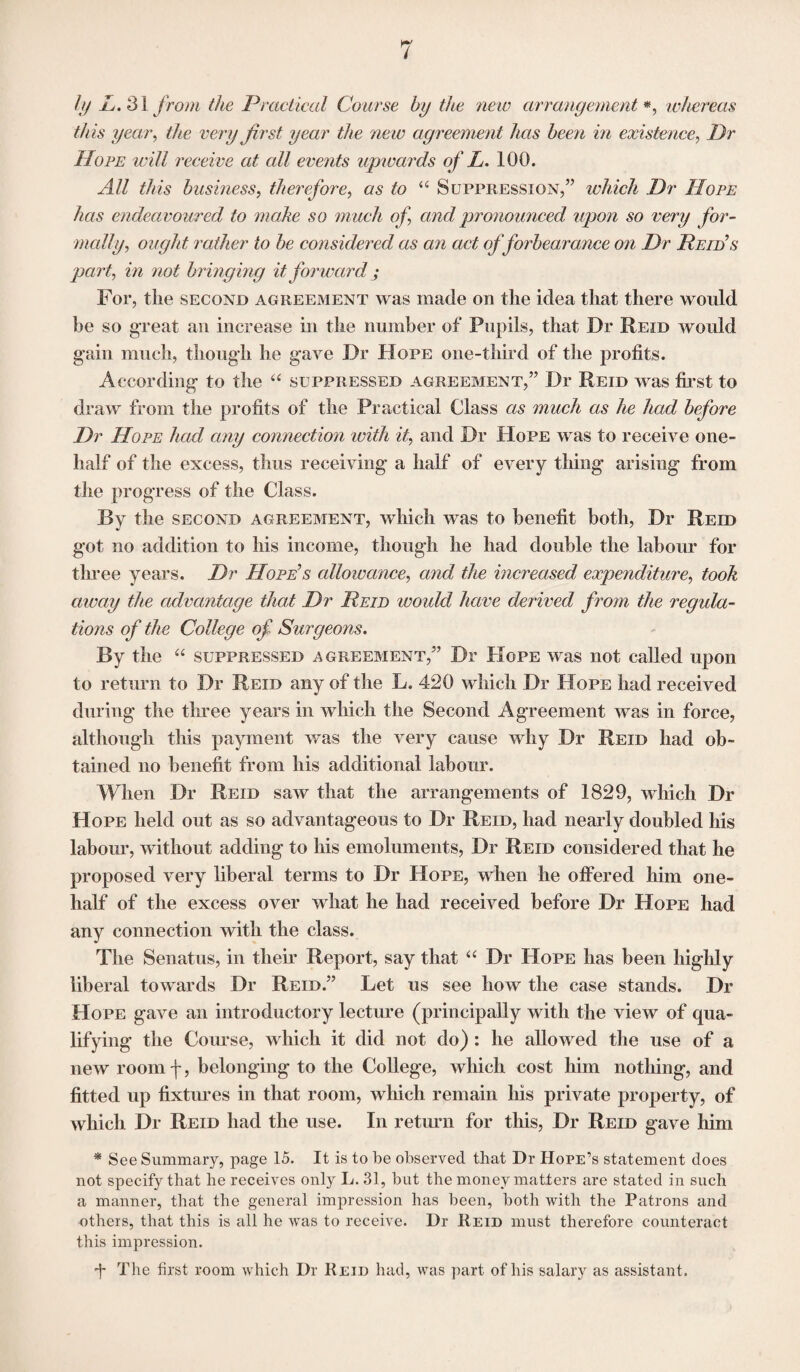 ly L. 2\ from the Practical Coarse by the new arrangement *, whereas this year, the very first year the ne w agreement has been in existence, Dr Hope will receive at all events upwards of L. 100. All this business, therefore, as to “ Suppression,” which Dr Hope has endeavoured to make so much of and pronounced upon so very for¬ mally, ought rather to be considered as an act of forbearance on Dr Deid’s part, in not bringing it forward ; For, the second agreement was made on the idea that there would be so great an increase in the number of Pupils, that Dr Reid would gain much, though he gave Dr Hope one-third of the profits. According to the “ suppressed agreement,” Dr Reid was first to draw from the profits of the Practical Class as much as he had before Dr Hope had any connection with it, and Dr Hope was to receive one- lialf of the excess, thus receiving a half of every thing arising from the progress of the Class. By the second agreement, which was to benefit both, Dr Reid got no addition to his income, though he had double the labour for tln-ee years. Dr Hope’s allowance, and the increased expenditure, took aivay the advantage that Dr Reid would have derived from the regula¬ tions of the College of Surgeons. By the “ suppressed agreement,” Dr Hope was not called upon to return to Dr Reid any of the L. 420 which Dr Hope had received during the three years in which the Second Agreement was in force, although this payment was the very cause why Dr Reid had ob¬ tained no benefit from his additional labour. When Dr Reid saw that the arrangements of 1829, which Dr Hope held out as so advantageous to Dr Reid, had nearly doubled his labour, without adding to his emoluments, Dr Reid considered that he proposed very liberal terms to Dr Hope, when he offered him one- half of the excess over what he had received before Dr Hope had any connection with the class. The Senatus, in then* Report, say that “ Dr Hope has been highly liberal towards Dr Reid.” Let us see how the case stands. Dr Hope gave an introductory lecture (principally with the view of qua¬ lifying the Course, which it did not do) : he allowed the use of a new room \, belonging to the College, which cost him nothing, and fitted up fixtures in that room, which remain his private property, of which Dr Reid had the use. In return for this, Dr Reid gave him * See Summary, page 15. It is to be observed that Dr Hope’s statement does not specify that he receives only L. 31, but the money matters are stated in such a manner, that the general impression has been, both with the Patrons and others, that this is all he was to receive. Dr Reid must therefore counteract this impression. •f The first room which Dr Reid had, was part of his salary as assistant.