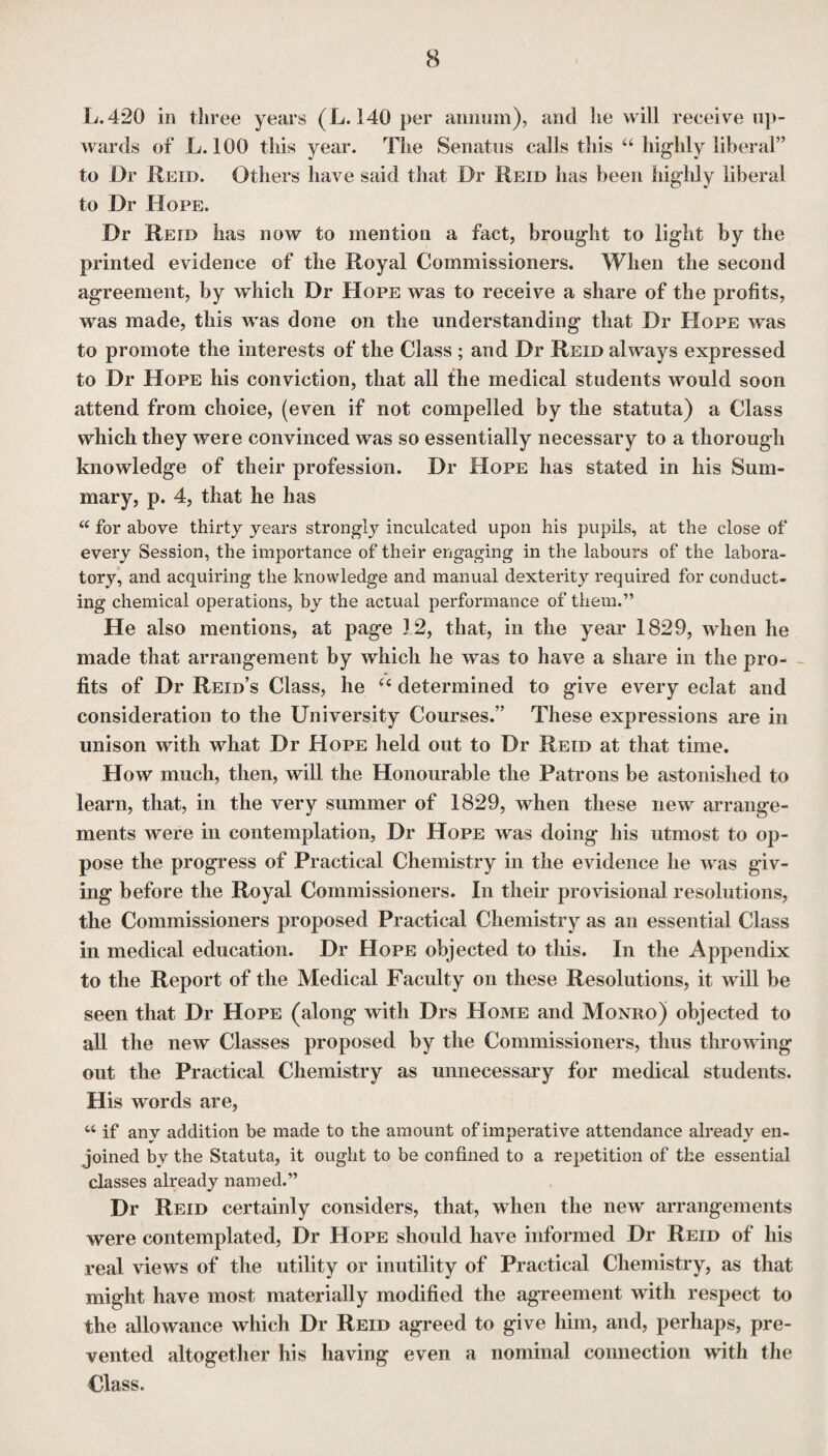 L. 420 in three years (L. 140 per annum), and he will receive up¬ wards of L. 100 this year. The Senatus calls this “ highly liberal” to Dr Reid. Others have said that Dr Reid has been highly liberal to Dr Hope. Dr Reid has now to mention a fact, brought to light by the printed evidence of the Royal Commissioners. When the second agreement, by which Dr Hope was to receive a share of the profits, was made, this was done on the understanding that Dr Hope was to promote the interests of the Class ; and Dr Reid always expressed to Dr Hope his conviction, that all the medical students would soon attend from choice, (even if not compelled by the statuta) a Class which they were convinced was so essentially necessary to a thorough knowledge of their profession. Dr Hope has stated in his Sum¬ mary, p. 4, that he has “ for above thirty years strongly inculcated upon his pupils, at the close of every Session, the importance of their engaging in the labours of the labora¬ tory, and acquiring the knowledge and manual dexterity required for conduct¬ ing chemical operations, by the actual performance of them.” He also mentions, at page 3 2, that, in the year 1829, when he made that arrangement by which he was to have a share in the pro¬ fits of Dr Reid’s Class, he “ determined to give every eclat and consideration to the University Courses.” These expressions are in unison with what Dr Hope held out to Dr Reid at that time. How much, then, will the Honourable the Patrons be astonished to learn, that, in the very summer of 1829, when these new arrange¬ ments were in contemplation, Dr Hope was doing his utmost to op¬ pose the progress of Practical Chemistry in the evidence he was giv¬ ing before the Royal Commissioners. In their provisional resolutions, the Commissioners proposed Practical Chemistry as an essential Class in medical education. Dr Hope objected to this. In the Appendix to the Report of the Medical Faculty on these Resolutions, it will be seen that Dr Hope (along with Drs Home and Monro) objected to all the new Classes proposed by the Commissioners, thus throwing out the Practical Chemistry as unnecessary for medical students. His words are, “ if any addition be made to the amount of imperative attendance already en¬ joined by the Statuta, it ought to be confined to a repetition of the essential classes already named.” Dr Reid certainly considers, that, when the new arrangements were contemplated, Dr Hope should have informed Dr Reid of his real views of the utility or inutility of Practical Chemistry, as that might have most materially modified the agreement with respect to the allowance which Dr Reid agreed to give him, and, perhaps, pre¬ vented altogether his having even a nominal connection with the Class.