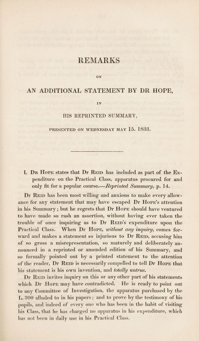 REMARKS ON AN ADDITIONAL STATEMENT BY DR HOPE, IN HIS REPRINTED SUMMARY, PRESENTED ON WEDNESDAY MAY 15. 1833. I. Dr Hope states that Dr Reid has included as part of the Ex¬ penditure on the Practical Class, apparatus procured for and only fit for a popular course.—Reprinted Summary, p. 14. Dr Reid has been most willing- and anxious to make every allow¬ ance for any statement that may have escaped Dr Hope’s attention in his Summary; but he regrets that Dr Hope should have ventured to have made so rash an assertion, without having ever taken the trouble of once inquiring as to Dr Reid’s expenditure upon the Practical Class. When Dr Hope, without any inquiry, comes for¬ ward and makes a statement so injurious to Dr Reid, accusing him of so gross a misrepresentation, so maturely and deliberately an¬ nounced in a reprinted or amended edition of his Summary, and so formally pointed out by a printed statement to the attention of the reader, Dr Reid is necessarily compelled to tell Dr Hope that his statement is his own invention, and totally untrue. Dr Reid invites inquiry on this or any other part of his statements which Dr Hope may have contradicted. He is ready to point out to any Committee of Investigation, the apparatus purchased by the L. 300 alluded to in his papers ; and to prove by the testimony of his pupils, and indeed of every one who has been in the habit of visiting his Class, that he has charged no apparatus in his expenditure, which has not been in daily use in his Practical Class.