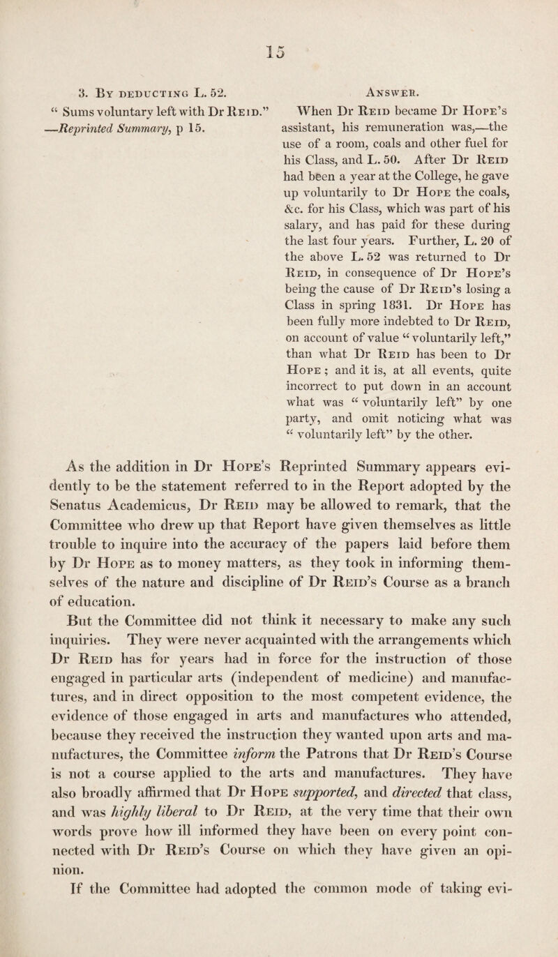 Answer. When Dr Reid became Dr Hope’s use of a room, coals and other fuel for his Class, and L. 50. After Dr Reid had been a year at the College, he gave up voluntarily to Dr Hope the coals, &c. for his Class, which was part of his salary, and has paid for these during the last four years. Further, L. 20 of the above L. 52 was returned to Dr Reid, in consequence of Dr Hope’s being the cause of Dr Reid’s losing a Class in spring 1831. Dr Hope has been fully more indebted to Dr Reid, on account of value “ voluntarily left,” than what Dr Reid has been to Dr Hope ; and it is, at all events, quite incorrect to put down in an account what was “ voluntarily left” by one party, and omit noticing what was “ voluntarily left” by the other. As the addition in Dr Hope’s Reprinted Summary appears evi¬ dently to be the statement referred to in the Report adopted by the Senatus Academicus, Dr Reid may be allowed to remark, that the Committee who drew up that Report have given themselves as little trouble to inquire into the accuracy of the papers laid before them by Dr Hope as to money matters, as they took in informing them¬ selves of the nature and discipline of Dr Reid’s Course as a branch of education. But the Committee did not think it necessary to make any such inquiries. They were never acquainted with the arrangements which Dr Reid has for years had in force for the instruction of those engaged in particular arts (independent of medicine) and manufac¬ tures, and in direct opposition to the most competent evidence, the evidence of those engaged in arts and manufactures who attended, because they received the instruction they wanted upon arts and ma¬ nufactures, the Committee inform the Patrons that Dr Reid’s Course is not a course applied to the arts and manufactures. They have also broadly affirmed that Dr Hope supported, and directed that class, and was highly liberal to Dr Reid, at the very time that their own words prove how ill informed they have been on every point con¬ nected with Dr Reid’s Course on which they have given an opi¬ nion. If the Committee had adopted the common mode of taking evi- 3. By deducting L. 52. “ Sums voluntary left with Dr Reid.”