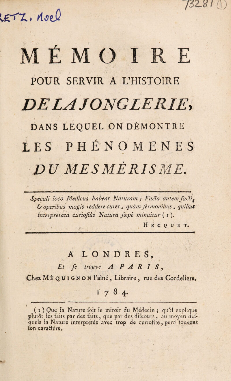 ]$2Jd I littÛ MÉMO IRE POUR SERVIR A L’HISTOIRE DELA JONGLERIE, DANS LEQUEL ON DÉMONTRE LES PHÉNOMÈNES + ' D U ME S MÊ RIS ME. Speculi loco Medicus habeat Raturant ; Facla autemfactif & operibus magis reddcre curet , quant fennonibus J quibui interpreiaza curiofiùs Ratura fœpt minuitur ( i ). H E C Q U E T. A LONDRES, Et fe trouve A PARIS, Chez MÉ QUIGNON l’aîné, Libraire, rue des Cordeliers, 1784. ( 1 ) Que la Nature foit le miroir du Médecin ; qu’il expi.que plutôt les faits par des faits, que par des dilcours , au moyen dtf- quels la Nature interprétée avec trop de curiolité, perd lbuvent £©n caraftère.