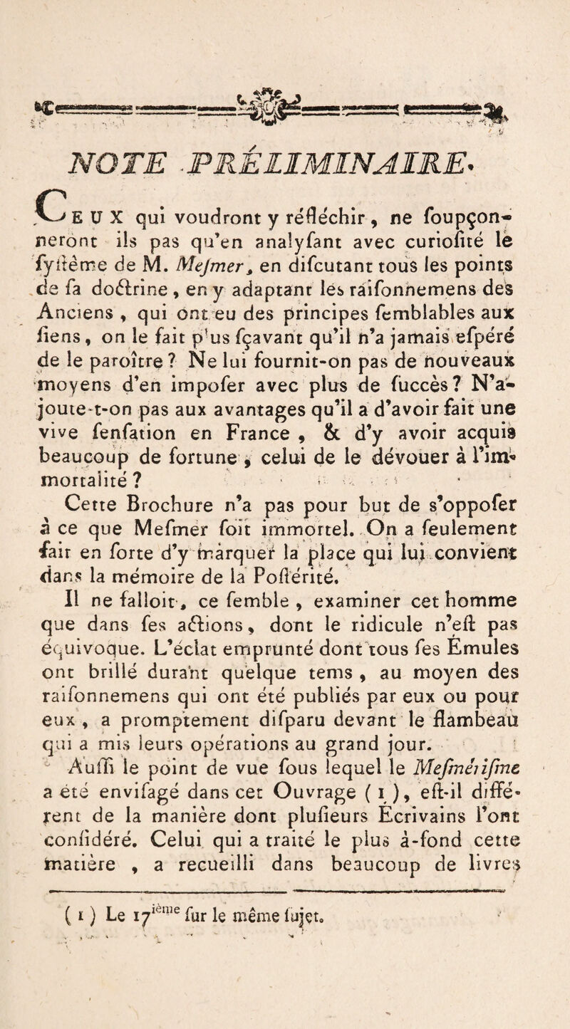 NOTE ■PRÉLIMINAIRE. c EUX qui voudront y réfléchir, ne foupçon- neront ils pas qu’en analyfant avec curioiité lé fyitêrre de M. Mejmer3 en difcutant tous les points de fa doélrine * en y adaptant lés râifonnemens des Anciens , qui ont eu des principes fcmblables aux liens, on le fait p'us fçavant qu’il n’a jamais efpéré de le paroître ? Ne lui fournit-on pas de nouveaux •moyens d’en impofer avec plus de fùccès? N’a- joute t-on pas aux avantages qu’il a d’avoir fait une vive fenfation en France 9 & d’y avoir acquis beaucoup de fortune , celui de le dévouer à 1’iirt» mortalité? ^ Cette Brochure n’a pas pour but de s’oppofer à ce que Mefmer foït immortel. On a feulement fait en forte d’y marquer la place qui lui convient dans la mémoire de la Poftérité. Il ne falloir, ce femble , examiner cet homme que dans fes aéfions 9 dont le ridicule n’eft pas équivoque. L’éclat emprunté dont tous fes Emules ont brillé durant quelque tems , au moyen des râifonnemens qui ont été publiés par eux ou pour eux , a promptement difparu devant le flambeau qui a mis leurs opérations au grand jour. ° Audi le point de vue fous lequel le Mefménfmc a été envifagé dans cet Ouvrage ( i ), eft-il diffé¬ rent de la manière dont plulieurs Ecrivains l’ont conlidéré. Celui qui a traité le plus à-fond cette matière * a recueilli dans beaucoup de livres ( r ) Le iylèipe fur le même fuiçto