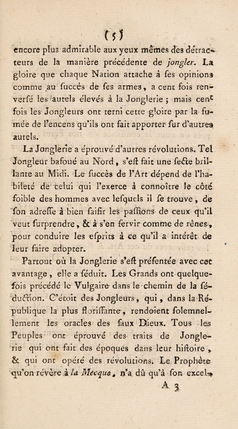 encore plus admirable aux yeux mêmes dès dêtracs teurs de la manière précédente de jongler. La gloire que chaque Nation attache à fes opinion» comme au fuccès de Tes armes, a cent fois ren- verfe les ^autels élevés à la Jonglerie; mais ce ré» fois les Jongleurs ont terni cette gloire par la fu¬ mée de l’encens qu’ils ont fait apporter fur d’autre» autels. La Jonglerie a éprouvé d’autres révolutions» Tel Jongleur bafoué au Nord, s’efi fait une feéte bril¬ lante au Midi. Le fuccès de l’Art dépend de l’ha¬ bileté de celui qui l’exerce à connoître le côté foible des hommes avec lefquels il fe trouve , de fon adreffe â bien faifir les pallions de ceux qu’il veut furprendre, & à s’en fervir comme de rênes, pour conduire les elprits à ce qu’il a intérêt de leur faire adopter. r. Partout où la Jonglerie s’efl préfentée avec cet avantage , elle a féduit. Les Grands ont quelque¬ fois précédé le Vulgaire dans lechemin de la fé~ duêbion. G’étoit des Jongleurs, qui, dans la Ré¬ publique la plus florixfante, rendoient foîemneî- lemenr. les oracles des faux Dieux. Tous les Peuples ont éprouvé des traits de Jongle¬ rie qui ont fait des époques dans leur hiftoire y & qui ont opéié des révolutions; Le Prophète qu’on révère à U Mecque, n’a dû qu’à fon excei^