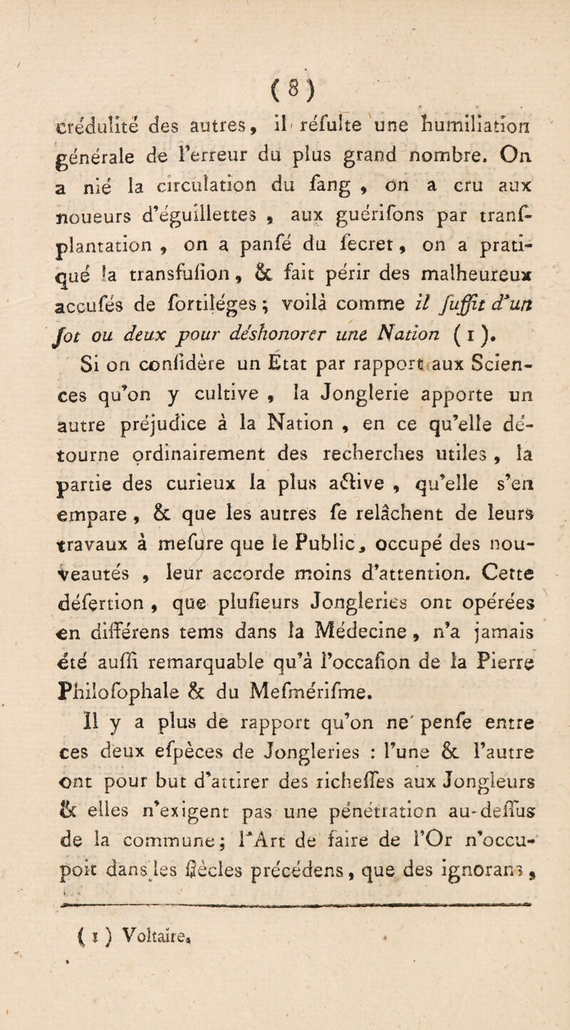 lr » » crédulité des autres, ih réfulte une humiliation f générale de l’erreur du plus grand nombre. On a nié la circulation du fang , on a cru aux noueurs d’éguîilettes , aux guérifons par trans¬ plantation , on a panfé du fecret, on a prati¬ qué la transfulîon, & fait périr des malheureux accufés de fortiîéges ; voilà comme il Juffit d*un Jot ou deux pour déshonorer une Nation ( i ). Si on conhdère un Etat par rapport aux Scien¬ ces qu’on y cultive , la Jonglerie apporte un autre préjudice à la Nation , en ce qu’elle dé¬ tourne çrdinairement des recherches utiles , la partie des curieux la plus aélive , qu’elle s’en empare , & que les autres fe relâchent de leurs travaux à mefure que le Public., occupé des nou¬ veautés , leur accorde moins d’attention. Cette défertion , que pluheurs Jongleries ont opérées en différens teins dans la Médecine , n’a jamais été aufïi remarquable qu’à l’occafion de la Pierre Philofophale & du Mefmérifme. Il y a plus de rapport qu’on ne' penfe entre ces deux efpèces de Jongleries : l’une & l’autre ont pour but d’attirer des richeffes aux Jongleurs tk elles n’exigent pas une pénétration au-defTus de la commune; TArt de faire de l’Or n’occu- pok dans les fîècles précédens, que des ignoran»9 K % * , - -— -- -T -«• ,T|r Ur -■ — . ■ -» t, { i ) Voltaire,