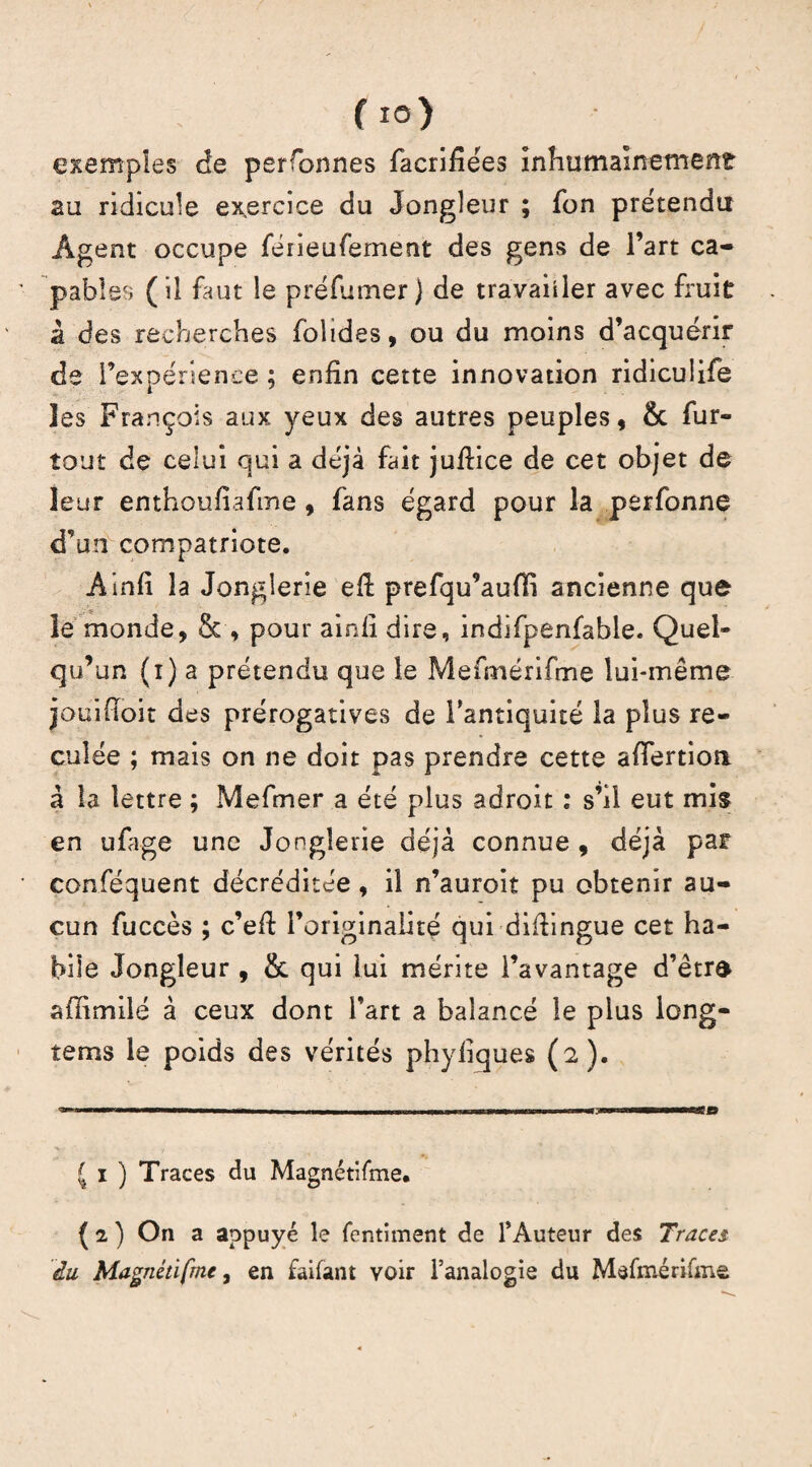 f io) exemples de perfonnes facrifiées inhumainement au ridicule exercice du Jongleur ; fon prétendu Agent occupe feiieufement des gens de l’art ca¬ pables (il faut le préfumer} de travailler avec fruit à des recherches fohdes, ou du moins d’acquérir de l’expérience ; enfin cette innovation ridiculife les François aux yeux des autres peuples, & fur- îout de celui qui a déjà fait jufiice de cet objet de leur enthoufiafine , fans égard pour la perfonne d’un compatriote. Ainfi la Jonglerie eft prefqu’auffi ancienne que le monde, & , pour ainfi dire, indifpenfable. Quel¬ qu’un (i) a prétendu que le Mefmérifme lui-même jouifioit des prérogatives de l’antiquité la plus re¬ culée ; mais on ne doit pas prendre cette afiertioa à la lettre ; Mefiner a été plus adroit : s’il eut mis en ufiage une Jonglerie déjà connue , déjà par conféquent décréditée, il n’auroit pu obtenir au¬ cun fuccès ; c’efi; l’originalité qui difiingue cet ha¬ bile Jongleur , & qui lui mérite l’avantage d’être affimilé à ceux dont l’art a balancé le plus long¬ temps le poids des vérités phyfiques (2). £ 1 ) Traces du Magnétifme. ( 2 ) On a appuyé le fentiment de F Auteur des Traces du Magnétifme, en faiiant voir l’analogie du Mefmérifme