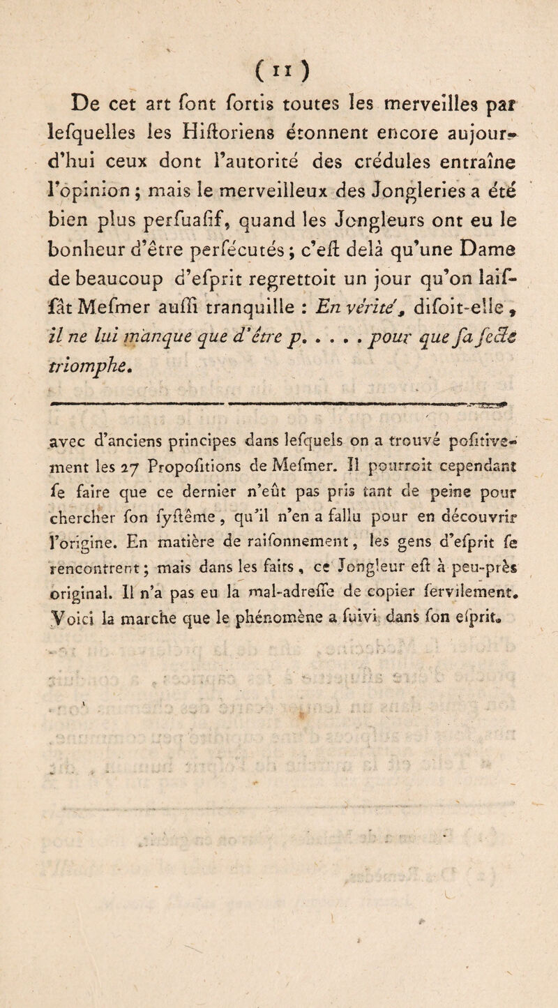 De cet art font fortis toutes les merveilles paî lefquelles les Hiftoriens étonnent encore aujour~ d’hui ceux dont l’autorité des crédules entraîne l’opinion ; mais le merveilleux des Jongleries a été bien plus perfuahf, quand les Jongleurs ont eu le bonheur d’être perfécutés ; c’eil delà qu’une Dame de beaucoup d’efprit regrettoit un jour qu’on laif- fât Mefmer auffî tranquille : En vérité , difoit-eiie » il ne lui manque que d'être p.pour que fa fectt triomphe. avec d’anciens principes dans lefquels on a trouvé pofitive- ment les Proportions de Mefmer. Il pourroit cependant fe faire que ce dernier n’eût pas pris tant de peine pour chercher fon fyflême, qu’il n’en a fallu pour en découvrir l’origine. En matière de raifonnement, les gens d’efprit fe rencontrent; mais dans les faits , ce Jongleur eft à peu-près original. 11 n’a pas eu la mal-adrelTe de copier fervilement. Voici la marche que le phénomène a fuivi dans fon elprit* n -, ' • s.- • K i j it'j - J - ; ; * > ' . : ■ j / ; £* ' V