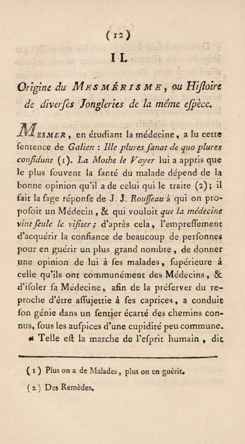 Origine du Me s m è r i s m e , ou Hijloirc de diverjes Jongleries de la meme ejpèce. J^Iesmer , en etudiant la médecine , a lu cette fentence de Galien : îlle plures fanat de quo plures conjldunt (r)« La Mothe le Vayer lui a appris que le plus fouvent la fanté du malade dépend de la bonne opinion qu’il a de celui qui le traite (2) ; il fait la fage réponfe de J. J, Rouffeau à qui on pro- pofoit un Médecin , & qui vouloit que la médecine vint feule le y if ter ; d’après cela, l’empreffement d’acquérir la confiance de beaucoup de perfonnes pour en guérir un plus grand nombre , de donner une opinion de lui à fes malades, fupérieure à celle qu’ils ont communément des Médecins, & d’ifoler fa Médecine, afin de la préferver du re¬ proche d’être aiïujettie à fes caprices, a conduit fon génie dans un fentier écarté des chemins con¬ nus, fous les aufpices d’une cupidité peu commune^ « Telle efi la marche de l’efprit humain f dit ( 1 ) Plus on a de Malades, plus on en guérit.