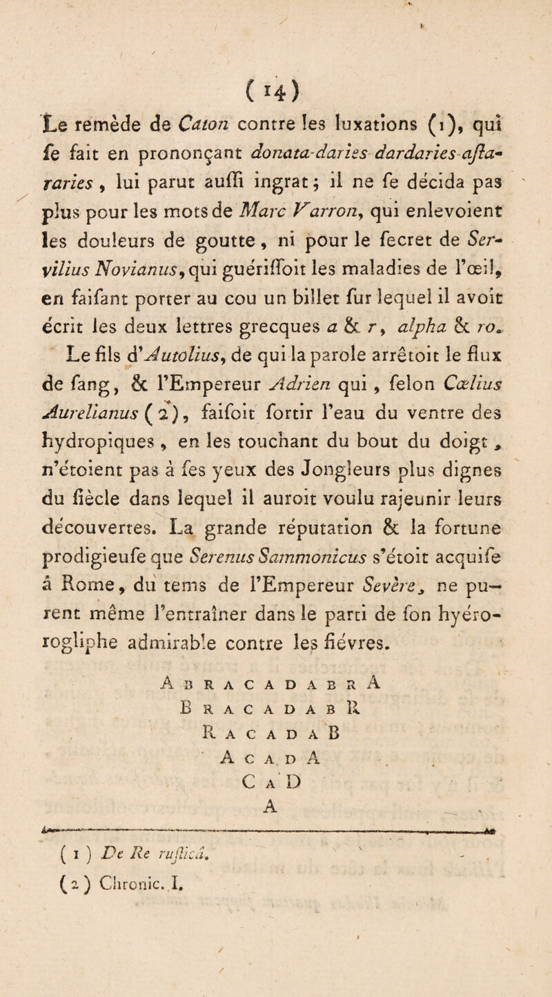 Le remède de Caton contre îes luxations (1), qui fe fait en prononçant donata -darzes dardaries ajla~ Taries , lui parut aufli ingrat ; il ne fe décida pas plus pour les mots de Marc Varron, qui enlevoient les douleurs de goutte, ni pour le fecret de <Ser- vilius Novianus, qui guériffoit les maladies de l’œil, en faifant porter au cou un billet fur lequel il avoit écrit les deux lettres grecques ah r> alpha & roa Le fils à'Jutolius, de qui la parole arrêtoit le flux de fang, & l’Empereur Adrien qui , félon Cœlius Aurelianus (a), faifoit fortir l’eau du ventre des hydropiques , en les touchant du bout du doigt * n’étoient pas à fes yeux des Jongleurs plus dignes du fiècle dans lequel il auroit voulu rajeunir leurs découvertes. La grande réputation & la fortune prodigieufe que Serenus Sammonicus s’étoit acquife â Rome, du tems de l’Empereur Sevère* ne pu¬ rent même l’entraîner dans le parti de fon hyéro- rogiiphe admirable contre les fièvres. A B R A C A D A B R A BracadabR R A C A D A B A C A D À C A D A . ( i ) De Re rujîiaî.