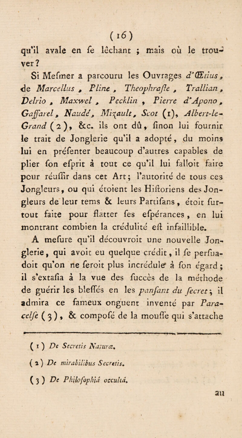 qu’il avale en Te léchant ; mais où le trou-* ver? Si Mefmer a parcouru les Ouvrages d3(Etius, <]e Marcdlus , F line * Theophrajle , Trallian , Delrîo , Maxwel , Pecklin , Pierre d*Apono, Gaffarel, Naudé> Mi%ault, Scot (l), Albert-le- Grand ( 2 ), &c. ils ont dû , finon lui fournir le trait de Jonglerie qu’il a adopté, du moins lui en préfenter beaucoup d’autres capables de plier fon efprit à tout ce qu’il lui failoit faire pour réuflir dans cet Art; l’autorité de tous ces Jongleurs, ou qui étoient les Hiftoriens des Jon¬ gleurs de leur tems & leurs Partifans, étoit fur- tout faite pour flatter fes efpérances, en lui montrant combien la crédulité efl infaillible, A mefure qu’il découvroit une nouvelle Jon¬ glerie, qui avoir eu quelque crédit, il fe perfua- doit qu’on ne feroit plus incrédule9 à fon égard ; il s’extafia à la vue des fuccès de la méthode de guérir les bleffés en les panfant du fecret\ il admira ce fameux onguent inventé par Para- celfe ( 3 ) , & compofé de la moufle qui s’attache »  ' .. 11 H THW * ■■■«■». n i nu ( i ) De Secretis Najurce• ( 2 ) De mirabillbus Secret}s. ( 3 ) De Philofophiâ occulta* an