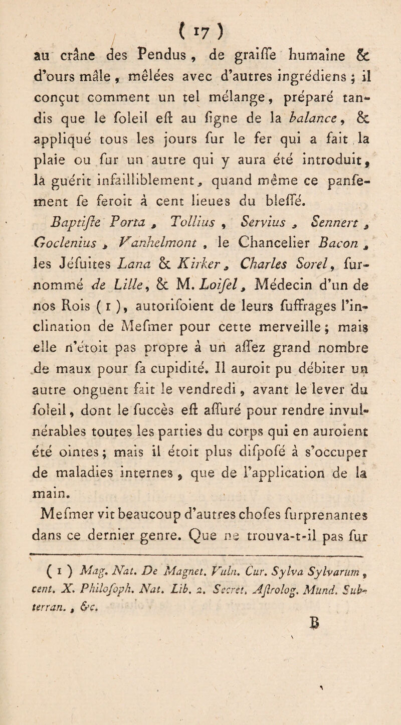 au crâne des Pendus, de graiffe humaine & d’ours mâle , mêlées avec d’autres ingrédiens ; il conçut comment un tel mélange, préparé tan- dis que le foleil eR au ligne de la balance, & appliqué tous les jours fur le fer qui a fait la plaie ou fur un autre qui y aura été introduit, la guérit infailliblement, quand même ce panfe- ment fe feroit à cent lieues du bielle. Baptijle Porta , Tollius , Servius „ Sennert s Goclenlus * Vanhelmont , le Chancelier Bacon s les Jéfuites Lana & Kirker * Charles Sorel, fur- nommé de Lille, & M. Loifel, Médecin d’un de nos Rois ( î ), autorifoient de leurs fuffrages l’in¬ clination de Mefmer pour cette merveille ; mais elle n’étoit pas propre à un allez grand nombre de maux pour fa cupidité. Il auroit pu débiter un autre onguent fait le vendredi, avant le lever ‘du foleil, dont le fuccès eR alluré pour rendre invul® nérables toutes les parties du corps qui en auroient été ointes ; mais il étoit plus difpofé à s’occuper de maladies internes , que de l’application de la main. Mefmer vit beaucoup d’autres choies furprenantes dans ce dernier genre. Que ne trouva-t-il pas fur _ ^ ( i ) Ma g. Nat. De Magnet. Vuln. Car. Sylva Sylvartim 8 cent. X. Philofopk. Nat. Lïb. 2. Secret. AJlrolog. Mtind. Sub- terran. , &c. B