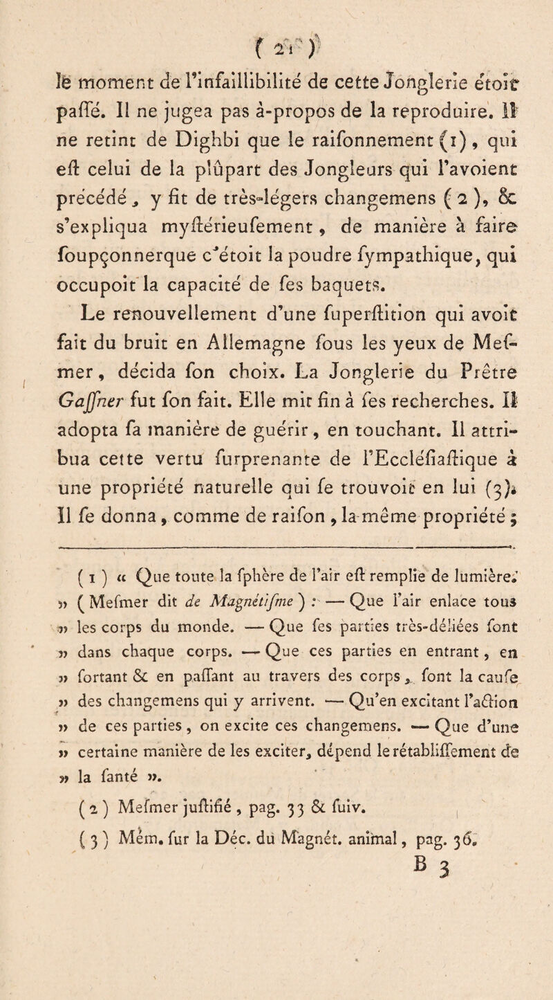 îè moment Je l’infaillibilité de cette Jonglerie étoif pafîe. Il ne jugea pas à-propos de la reproduire, il ne retint de Dighbi que le raifonnement (i) , qui efl celui de la pîûpart des Jongleurs qui l’avoient précédé , y fit de très4égers changemens ( 2 ), &. s’expliqua myflérieufement, de manière à faire foupçonnerque cJétoit la poudre fympathique, qui occupoit la capacité de fes baquets. Le renouvellement d’une fuperftition qui avoit fait du bruit en Allemagne fous les yeux de Mef- mer, décida fon choix. La Jonglerie du Prêtre Gajfner fut fon fait. Elle mit fin à fes recherches. Il adopta fa manière de guérir, en touchant. 11 attri¬ bua cette vertu furprenante de TEccléfiaflique à une propriété naturelle qui fe trouvoit en lui (3)* Il fe donna, comme de raifon , la même propriété ; ( 1 ) « Que toute la fphère de l’air efl remplie de lumière.' ï> ( Mefmer dit de Magnét/fme ) : — Que l’air enlace tous les corps du monde. — Que Tes parties très-déliées font 5? dans chaque corps. — Que ces parties en entrant, en ■» fortant &C en pafTant au travers des corps , font la caufe j> des changemens qui y arrivent. — Qu’en excitant Taélion ï> de ces parties, on excite ces changemens. — Que d’une » certaine manière de les exciter, dépend le rétabliffement de » la fanté ». ( e ) Mefmer juflifié , pag. 33 & fuiv. ( 3 ) Mém. fur la Déc. du Magnét. animal, pag. 36. B 3