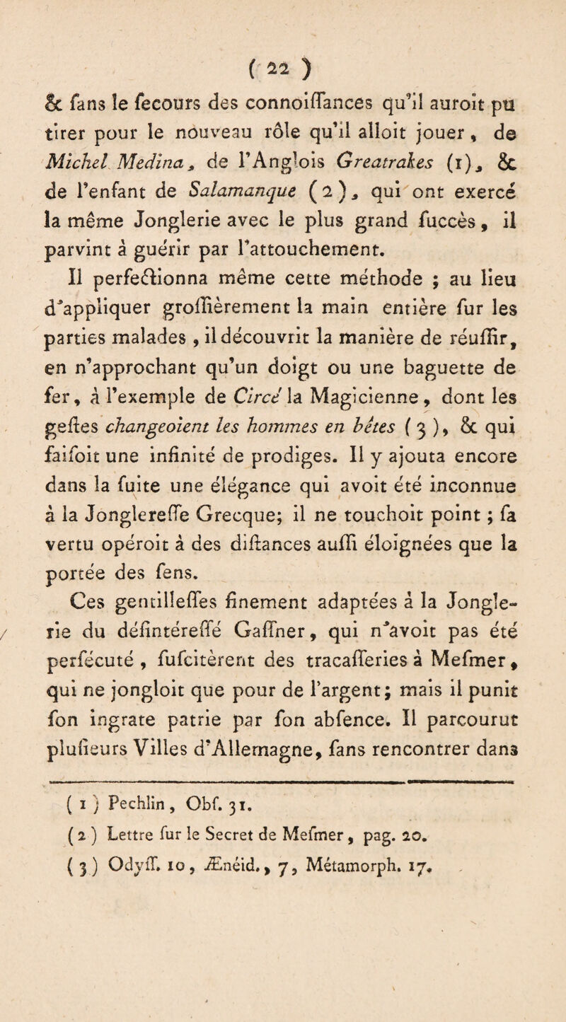 & fans îe fecours des connoiflances qu’il auroît pti tirer pour le nouveau rôle qu’il alloit jouer, de Michel Médina, de l’Anglois Greatrakes (r), & de l’enfant de Salamanque ( 2 ) * qui ont exercé la même Jonglerie avec le plus grand fuccès, il parvint â guérir par Farouchement. Il perfectionna même cette méthode ; au lieu Rappliquer groflièrement la main entière fur les parties malades , il découvrit la manière de réuflir, en n’approchant qu’un doigt ou une baguette de fer, à l’exemple de Circé la Magicienne, dont les gefles changeaient les hommes en hétes ( 3 ), &. qui falloir une infinité de prodiges. Il y ajouta encore dans la fuite une élégance qui avoit été inconnue à la Jonglereffe Grecque; il ne touchoit point ; fa vertu opéroit à des difiances aufîi éloignées que la portée des fens. Ces gentilleffes finement adaptées â la Jongle¬ rie du défintéretié Gaflher, qui Ravoit pas été perfécuté , fufcitèrent des tracafTeries à Mefmer, qui ne jongloit que pour de l’argent; mais il punit fon ingrate patrie par fon abfence. Il parcourut plulieurs Villes d’Allemagne, fans rencontrer dan3 ( 1 ) Pechlin, Obf. 31. ( 2 ) Lettre fur le Secret de Mefmer, psg. 20. ( 3) OdyiT. 10, Ænéid,, 7, Métamorph. 17.