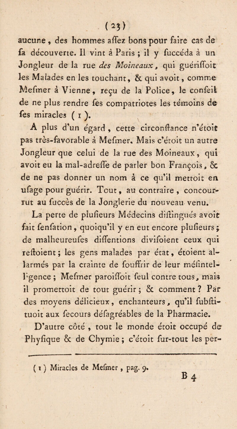 (2?) aucune , des hommes affez bons pour faire cas de fa découverte. Il vint â Paris ; il y fuccéda à un Jongleur de la rue des Moineaux, qui guériffoit les Malades en les touchant, & qui avoit, comme Mefmer à Vienne, reçu de la Police, le confeil de ne plus rendre fes compatriotes les témoins de fes miracles ( i ). A plus d’un égard , cette circonllance n’étoit pas très-favorable à Mefmer. Mais c’éroit un autre Jongleur que celui de la rue des Moineaux, qui avoit eu la mal-adreffe de parler bon François * 8c de ne pas donner un nom à ce qu’il mettoit en ufage pour guérir. Tout, au contraire , concour* rut au fuccès de la Jonglerie du nouveau venu. La perte de plufieurs Médecins diflingués avoit fait fenfation, quoiqu’il y en eut encore plufieurs j de malheureufes diffentions divifoient ceux qui revoient ; les gens malades par état, étoient al- larmés par la crainte de fouffrir de leur méüntel- l’gence ; Mefmer paroifîbit feul contre tous, mais il promettoit de tout guérir ; & comment ? Par des moyens délicieux, enchanteurs, qu’il fubfti- tuoit aux fecours défagréabies de la Pharmacie. D’autre côté , tout le monde étoit occupé de Phylique & de Chymie ; c’étoit fur-tout les per-