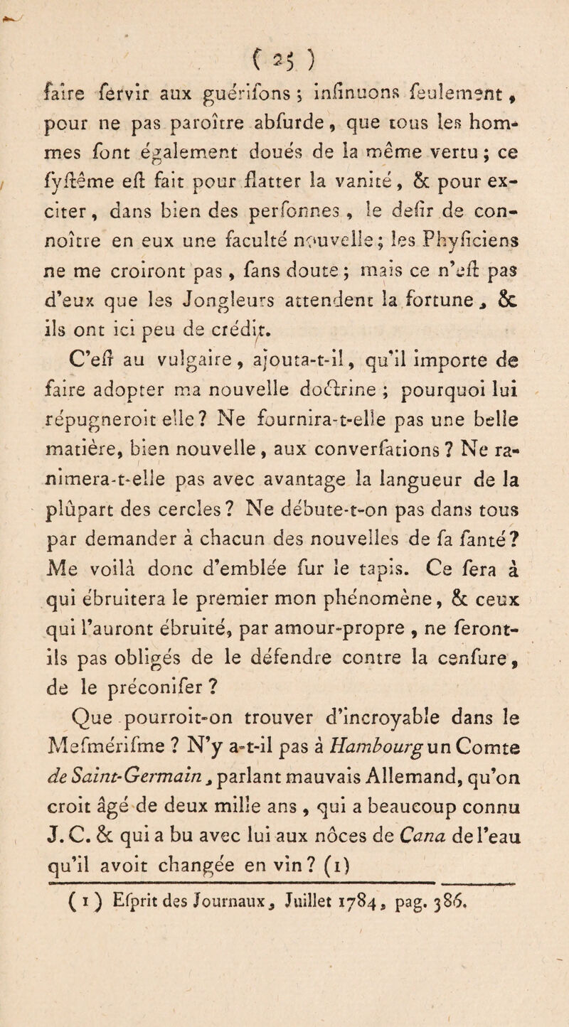 faire fervir aux guérifons *5 infinuons feulement , pour ne pas paroître abfurde, que tous les hom¬ mes font également doués de la même vertu ; ce fÿflême eft fait pour flatter la vanité, & pour ex¬ citer, dans bien des perfonnes , le defir de con- noître en eux une faculté nouvelle; les Phyficiens ne me croiront pas, fans doute ; mais ce n’efl pas d’eux que les Jongleurs attendent la fortune* & ils ont ici peu de crédit. C’eÆ au vulgaire, ajouta-t-il, qu’il importe de faire adopter ma nouvelle doéfrine ; pourquoi lui répugneroit elle ? Ne fournira-t-elle pas une belle matière, bien nouvelle, aux converfations? Ne ra- i i nimera-t-elle pas avec avantage la langueur de la plupart des cercles? Ne débute-t-on pas dans tous par demander à chacun des nouvelles de fa fanté? Me voilà donc d’emblée fur le tapis. Ce fera à qui ébruitera le premier mon phénomène, & ceux qui l’auront ébruité, par amour-propre , ne feront- ils pas obligés de le défendre contre la cenfure , de le préconifer ? Que pourroit»on trouver d’incroyable dans le Mefmérifme ? N’y a-t-il pas à Hambourg un Comte de Saint-Germain * parlant mauvais Allemand, qu’on croit âgé de deux mille ans , qui a beaucoup connu J. C. & qui a bu avec lui aux noces de Cana de l’eau qu’il avoit changée en vin? (i) ( i ) Efprit des Journaux* Juillet 1784, pag. 386. I