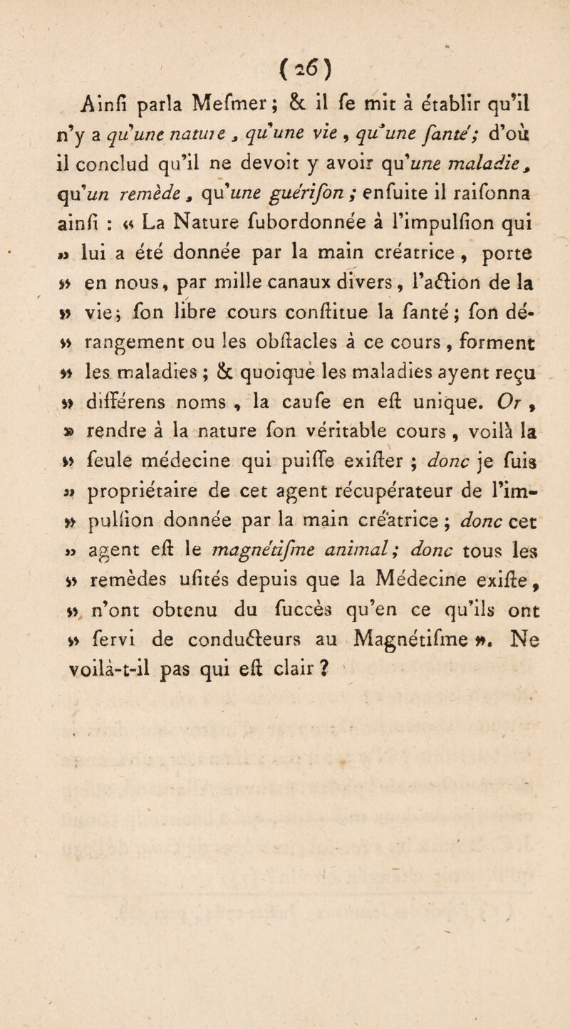 <»«) Ainfî parla Meftner; & il fe mit à établir qu’il n’y a quune natiue * quune vie , quune Jante'; d’où il conclud qu’il ne devoit y avoir qu'une maladie , qu’z/rc remède, c\\xune guérifon ; en fuite il raifonna ainfi : « La Nature fubordonnée à l’impulfion qui » lui a été donnée par la main créatrice , porte *t en nous, par mille canaux divers, l’aélion de la *t vie* fon libre cours conftitue la fanté ; fon dé- tt rangement ou les obftacles à ce cours , forment *t les maladies ; Sc quoique les maladies ayent reçu st differens noms , la caufe en eft unique. Or , » rendre à la nature fon véritable cours , voilà la » feule médecine qui puiffe exiger ; donc je fuis s» propriétaire de cet agent récupérateur de l’im- s> puliion donnée par la main créatrice ; donc cet » agent eft le magnétifme animal; donc tous les st remèdes ulités depuis que la Médecine exifte, $s n’ont obtenu du fuccès qu’en ce qu’ils ont tt fervi de conduéleurs au Magnétifme tt. Ne voilà-t-il pas qui eft clair ?