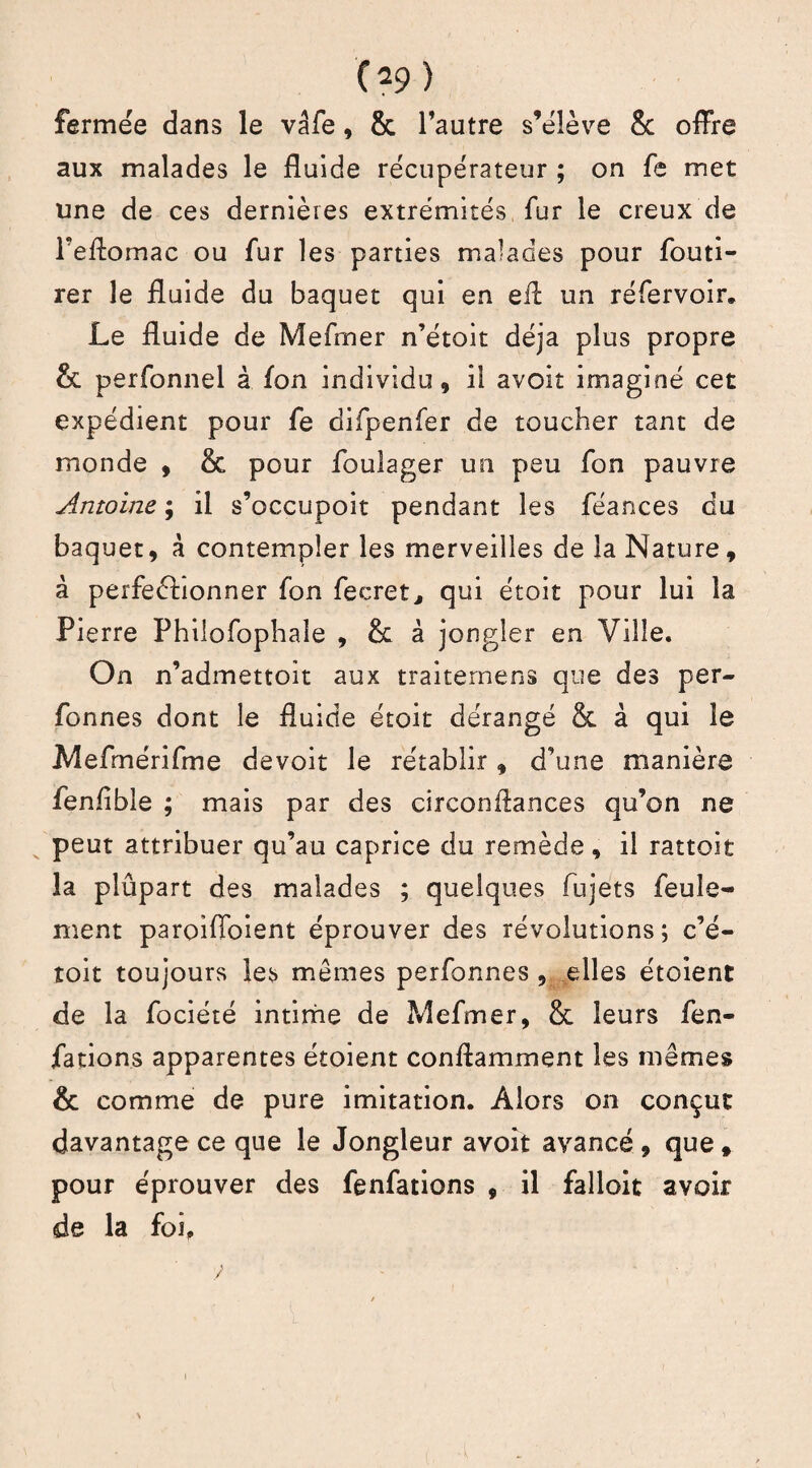 C?9 ) fermée dans le vâfe, & l’autre s’élève 8c offre aux malades le fluide récupérateur ; on fe met une de ces dernières extrémités fur le creux de Peftomac ou fur les parties malades pour fouti- rer le fluide du baquet qui en eil un réfervoir. Le fluide de Mefrner n’étoit déjà plus propre & perfonnel à fon individu, il avoir imaginé cet expédient pour fe difpenfer de toucher tant de monde , & pour foulager un peu fon pauvre Antoine ; il s’occupoit pendant les féances du baquet, à contempler les merveilles de la Nature, à perfectionner fon fecret, qui étoit pour lui la Pierre Philofophaîe , & à jongler en Ville. On n’admettoit aux traitemens que des per- fonnes dont le fluide étoit dérangé & à qui le Mefmérifme devoir le rétablir, d'une manière fenfible ; mais par des circonflances qu’on ne peut attribuer qu’au caprice du remède, il rattoit la plûpart des malades ; quelques fujets feule¬ ment paroiffoient éprouver des révolutions; c’é- toit toujours les memes perfonnes , elles étoient de la fociété intime de Mefrner, 8c leurs fen- fations apparentes étoient conftamment les mêmes & comme de pure imitation. Alors on conçut davantage ce que le Jongleur avoit avancé , que * pour éprouver des fenfations , il falloit avoir de la foi.