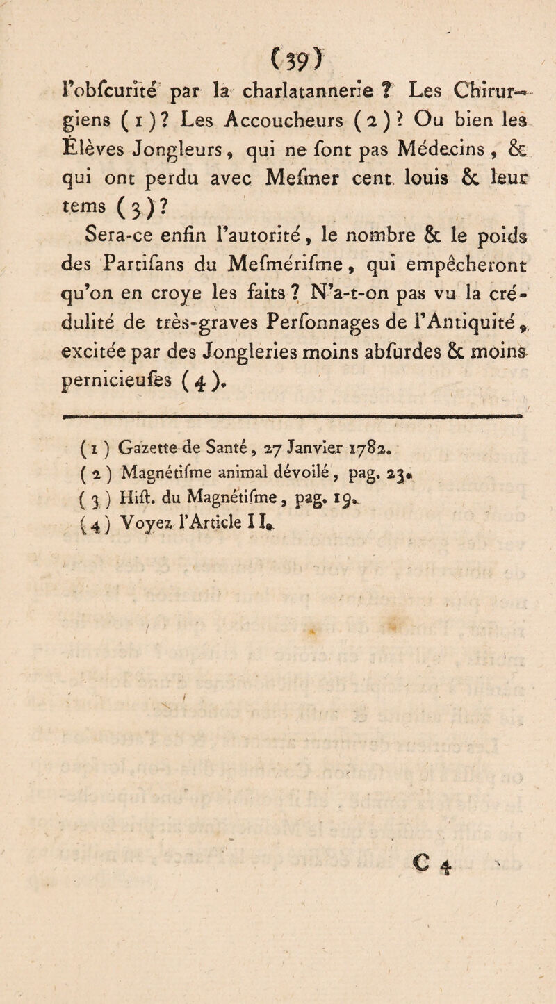 Pobfcurité par la charlatannerïe ? Les Chîrur*^ giens ( i ) ? Les Accoucheurs ( 2 ) ? Ou bien les Elèves Jongleurs, qui ne font pas Médecins, & qui ont perdu avec Mefmer cent louis &c leur tems ( 3 ) ? Sera-ce enfin l’autorité, le nombre & le poids des Partifans du Mefmérifme, qui empêcheront qu’on en croye les faits? N’a-t-on pas vu la cré¬ dulité de très-graves Perfonnages de l’Antiquité 9 excitée par des Jongleries moins abfurdes 8c moins pernicieufes ( 4 ). ( 1 ) Gazette de Santé, 27 Janvier 1782, ( 2 ) Magnétifme animal dévoilé, pag. 23. ( 3 ) Hift. du Magnétifme, pag. 19* ( 4 ) Voyez l’Article 11»