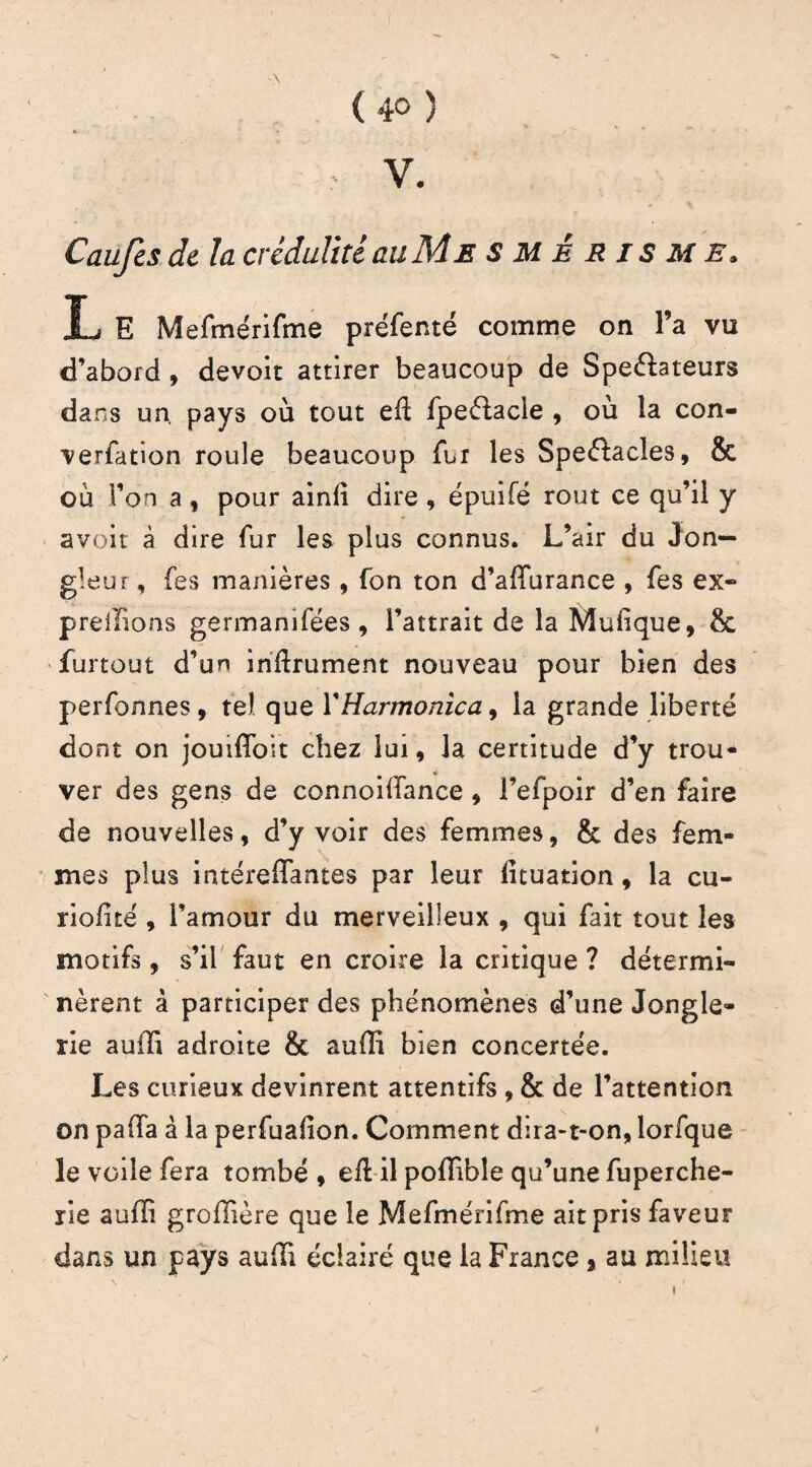 V. Caufcs de la crédulité au Me smêrisme. L E Mefmérifme préfemé comme on l’a vu d’abord , devoir attirer beaucoup de Speéhteurs dans un. pays où tout eft fpeélacle , où la con¬ vention roule beaucoup fur les Spe&acles, & où l’on a, pour ainli dire, épuifé rout ce qu’il y avoir à dire fur les plus connus. L’air du Jon¬ gleur , fes manières, fon ton d’affurance , fes ex- prellions germanifées , l’attrait de la Mulique, & furtout d’un inftrument nouveau pour bien des perfonnes, tel que Y Harmonica, la grande liberté dont on jouiffoit chez lui, la certitude d’y trou¬ ver des gens de connoilfance , l’efpoir d’en faire de nouvelles, d’y voir des femmes, & des fem¬ mes plus intéreflantes par leur lituation, la cu¬ ti oli te , l’amour du merveilleux , qui fait tout les motifs, s’il faut en croire la critique ? détermi¬ nèrent à participer des phénomènes d’une Jongle¬ rie auiïi adroite & aulïi bien concertée. Les curieux devinrent attentifs , & de l’attention on paffa à la perfuafion. Comment dira-t-on, lorfque le voile fera tombé , eü il pofïible qu’une fuperche- rie aufli groffière que le Mefmérifme ait pris faveur dans un pays aufTi éclairé que la France * au milieu i