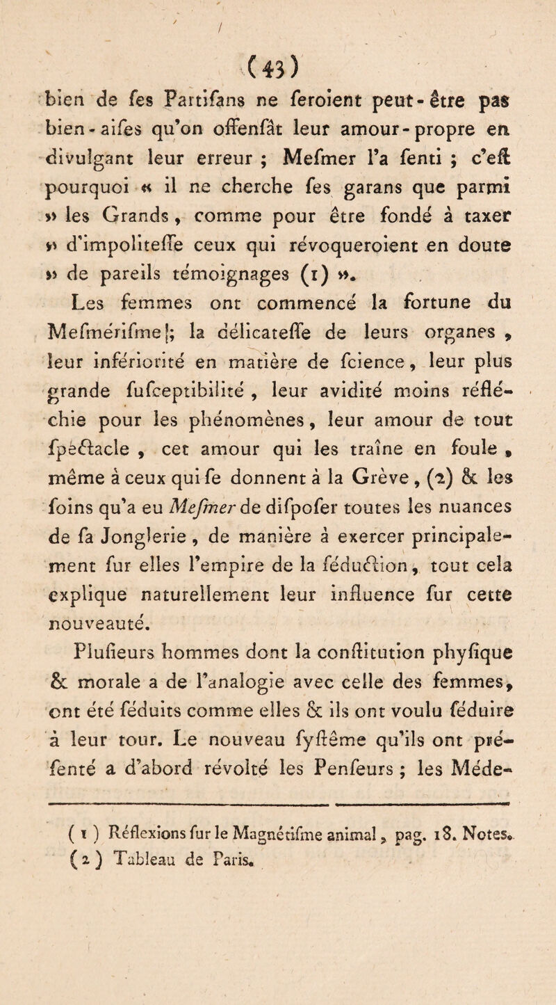 / ( 43 ) bien de fes Partifans ne feroient peut-être pas bien-aifes qu’on offenfât leur amour-propre en divulgant leur erreur ; Mefmer l’a fenti ; c’eft pourquoi « il ne cherche fes garans que parmi » les Grands, comme pour être fondé à taxer » d’impolitefTe ceux qui révoqueroient en doute » de pareils témoignages (i) ». Les femmes ont commencé la fortune du Mefmérifmej; la déiicateffe de leurs organes , leur infériorité en matière de fcience, leur plus grande fufceptibiiité , leur avidité moins réflé¬ chie pour les phénomènes, leur amour de tout fpë&acle , cet amour qui les traîne en foule , même à ceux qui fe donnent à la Grève , (i) & les foins qu’a eu Mefmer de difpofer toutes les nuances de fa Jonglerie , de manière à exercer principale¬ ment fur elles l’empire de la féduélion, tout cela explique naturellement leur influence fur cette nouveauté. Plufîeurs hommes dont la conflitution phyfîque & morale a de l’analogie avec celle des femmes, ont été féduits comme elles & ils ont voulu féduire à leur tour. Le nouveau fyftême qu’ils ont pré¬ féra té a d’abord révolté les Penfeurs ; les Méde- ( i ) Réflexions fur le Magnétifme animal, pag. 18. Notes*