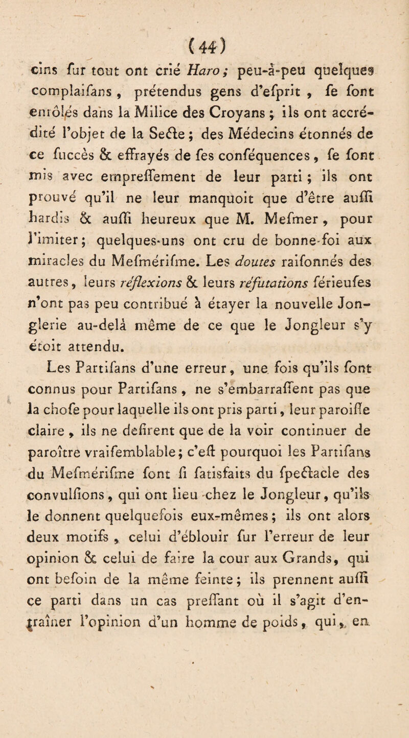 / ' • , cîns fur tout ont crié Haro; peu-â-peu quelques complaifans , prétendus gens d’efprit , fe font emôljés dans la Milice des Croyans ; ils ont accré¬ dité l’objet de la Seéle ; des Médecins étonnés de ce fuccès & effrayés de fes conféquences , fe font mis avec empreffement de leur parti ; ils ont prouvé qu’il ne leur manquoit que d’être aufïï hardis & aufli heureux que M. Mefmer , pour Limiter; quelques-uns ont cru de bonne-foi aux miracles du Mefmérifme. Les doutes raifonnés des autres, leurs réflexions 8t leurs réfutations férieufes n’ont pas peu contribué à étayer la nouvelle Jon¬ glerie au-delà même de ce que le Jongleur s’y étoit attendu. Les Partifans d’une erreur, une fois qu’ils font connus pour Partifans, ne s’em bar raflent pas que la chofe pour laquelle ils ont pris parti, leur paroiPe claire , ils ne défirent que de la voir continuer de paroître vraifemblable; c’efl pourquoi les Partifans du Mefmérifme font fi fatisfaits du fpeftacle des convulfions, qui ont lieu -chez le Jongleur, qu’ils le donnent quelquefois eux-mêmes ; ils ont alors deux motifs , celui d’éblouir fur l’erreur de leur opinion & celui de faire la cour aux Grands, qui ont befoin de la même feinte ; ils prennent auPi çe parti dans un cas preffant où il s’agit d’en- jraîner l’opinion d’un homme de poids, qui ,, en.