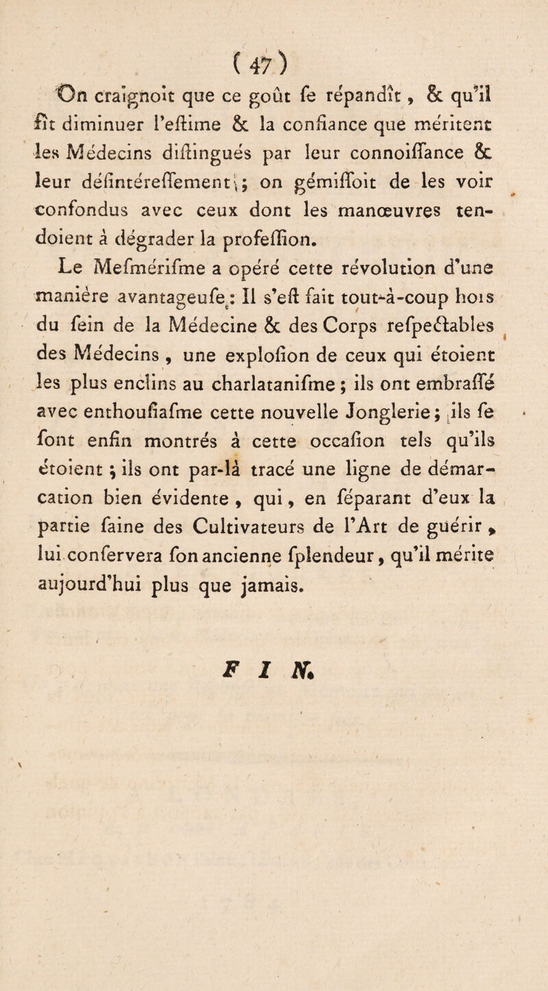 On craignoit que ce goût fe répandît, & qu’il fît diminuer l’efîime & la confiance que méritent les Médecins diflingués par leur connoifiance & leur défintéreflementi; on gémiffoit de les voir confondus avec ceux dont les manœuvres ten- doient à dégrader la profeffion. Le Mefmérifme a opéré cette révolution d’une manière avantageufe : Il s’eff fait tout-à-coup hois du fein de la Médecine & des Corps refpeéfables des Médecins , une expîofion de ceux qui étoient les plus enclins au charlatanifme ; ils ont embrafïe avec enthoufîafme cette nouvelle Jonglerie; ils fe font enfin montrés à cette occafion tels qu’ils étoient ; ils ont par-là tracé une ligne de démar¬ cation bien évidente , qui, en féparant d’eux la partie faine des Cultivateurs de l’Art de guérir * lui confervera fon ancienne fplendeur, qu’il mérite aujourd’hui plus que jamais. \ F I N»