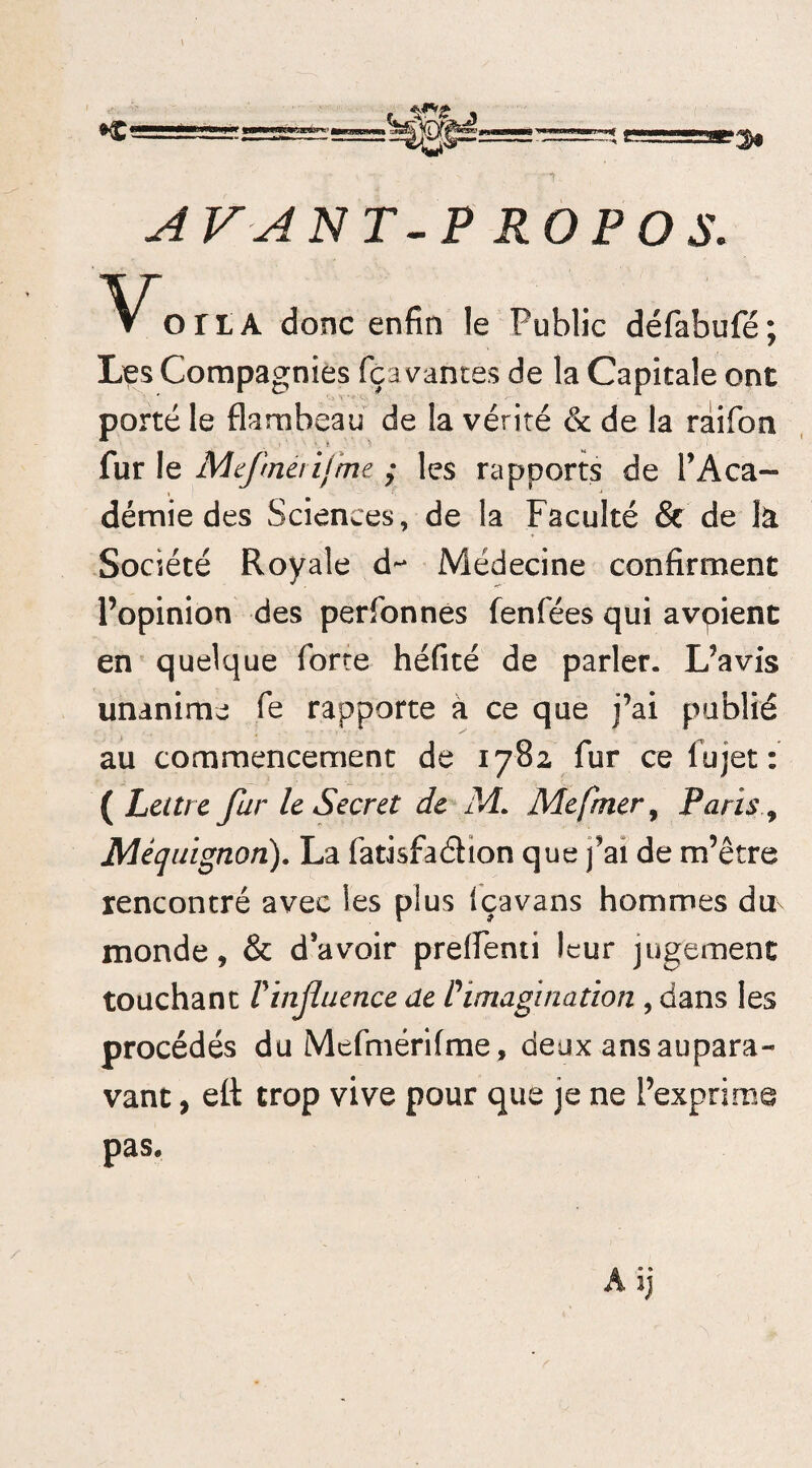 AVANT-PROPOS. ortA donc enfin le Public défabufé; Les Compagnies fçavantes de la Capitale ont porté le flambeau de la vérité & de la râifon fur le Mefmérifrm ; les rapports de l’Aca¬ démie des Sciences, de la Faculté & de la Société Royale d^ Médecine confirment l’opinion des perfonnes fenfées qui avpient en quelque forte héfité de parler. L’avis unanime fe rapporte à ce que j’ai publié au commencement de 1782 fur ce lu jet: ( Lettre fur le Secret de M. Mefmer, Paris Mèquignon). La fatisfaéhon que j’ai de m’être rencontré avec les plus Içavans hommes du monde, & d’avoir preflenti leur jugement touchant l'influence de l'imagination , dans les procédés du Mefmérifme, deux ans aupara¬ vant , efl: trop vive pour que je ne l’exprime pas*