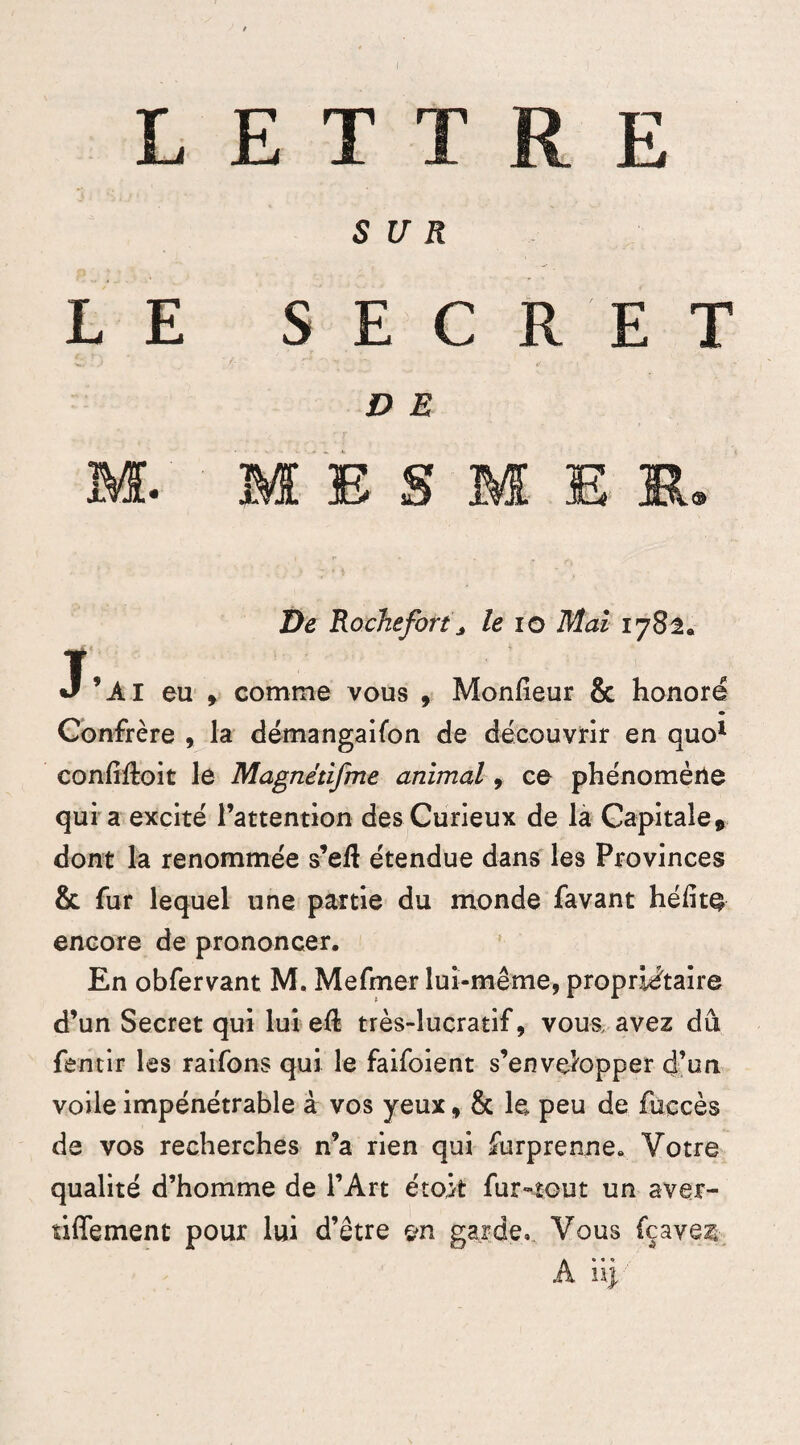 JLLi JL SUR L E SEC : R E T D E M. mes: M E K. De Rochef or13 le io Mai 1782. J’Al eu y comme vous , Monfieur & honoré Confrère , la démangaifon de découvrir en quo1 confiftoit le Magnétifme animal 9 ce phénomène qui a excité l’attention des Curieux de la Capitale * dont la renommée s’eft étendue dans les Provinces & fur lequel une partie du monde favant hélite encore de prononcer. En obfervant M. Mefmer lui-même, propriétaire d’un Secret qui lui ell très-lucratif, vous, avez dû fentir les raifons qui le faifoient s’envelopper d’un voile impénétrable à vos yeux „ 8c le peu de fuccès de vos recherches n’a rien qui furprenne. Votre qualité d’homme de l’Art étok fur-tout un aver- tiffement pour lui d’être on garde. Vous {caves