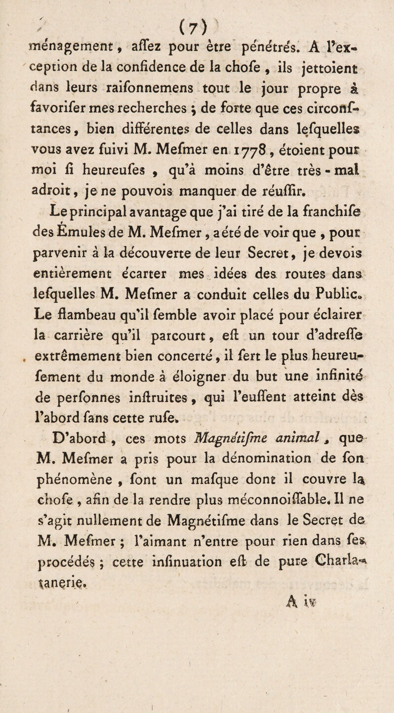 ménagement , affez pour être pénétrés. A l’ex¬ ception de la confidence de la chofe , ils jettoient dans leurs raifonnemens tout le jour propre à favorifer mes recherches ; de forte que ces circonf- tances, bien différentes de celles dans lesquelles vous avez fuivi M. Mefmer en 1778, étoient pour moi fi heureufes , qu’à moins d’être très - mal adroit, je ne pouvois manquer de réuflir. Le principal avantage que j’ai tiré de la franchife des Emules de M. Mefmer, a été de voir que , pour parvenir à la découverte de leur Secret, je devois entièrement écarter mes idées des routes dans lefquelles M. Mefmer a conduit celles du Public,» Le flambeau qu’il femble avoir placé pour éclairer la carrière qu’il parcourt, efl un tour d’adrefle extrêmement bien concerté, il fert le plus heureur fement du monde à éloigner du but une infinité de perfonnes inflruites, qui l’euflent atteint dès l’abord fans cette rufe* D’abord , ces mots Magnédfme animal s que M. Mefmer a pris pour la dénomination de fon phénomène , font un mafque dont il couvre la chofe , afin de la rendre plus méconnoiffable. Il ne s’agit nullement de Magnétifme dans le Secret de M. Mefmer ; l’aimant n’entre pour rien dans fes procédés ; cette infinuation efl de pure Gharla^ tanerie.